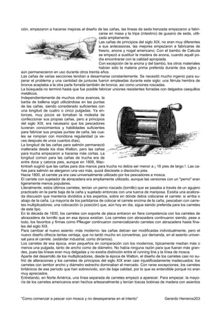 ción, empezaron a hacerse mejoras al diseño de las cañas, las líneas de seda trenzada empezaron a fabri-
                                                 carse en masa y la tripa (intestino) de gusano de seda, utili-
                                                 zada ampliamente.
                                                 Las cañas de principios del siglo XIX, no eran muy diferentes
                                                 a sus antecesoras, las mejores empezaron a fabricarse de
                                                 fresno, anona y nogal americano; Con el bambú de Calcuta
                                                 se empezó a sustituir la madera de anona, cuando aquél po-
                                                 día encontrarse con la calidad apropiada.
                                                 Con excepción de la anona y del bambú, los otros materiales
                                                 habían sido la materia prima preferida durante dos siglos y
aún permanecieron en uso durante otros treinta años.
Las cañas de varias secciones tendían a desarmarse constantemente. Se necesitó mucho ingenio para su-
perar el problema y una cantidad de junturas fueron empleadas durante este siglo: una férrula hembra de
bronce aceptaba a la otra parte forrada también de bronce, así como uniones roscadas.
La búsqueda no terminó hasta que fue posible fabricar uniones resistentes forradas con delgados casquillos
metálicos.
Independientemente de muchos otros avances, la
barba de ballena sigió utilizándose en las puntas
de las cañas, siendo considerado suficientes con
una longitud de cuatro o cinco pulgadas. Ya en-
tonces, muy pocos se tomaban la molestia de
confeccionar sus propias cañas, pero a principios
del siglo XIX, era necesario que los pescadores
tuvieran conocimientos y habilidades suficientes
para fabricar sus propias puntas de caña, las cua-
les se rompían con monótona regularidad (a ve-
ces después de unos cuantos días).
La longitud de las cañas para salmón permaneció
inalterada desde los días Walton, pero las cañas
para trucha empezaron a hacerse más cortas. La
longitud común para las cañas de trucha era de
entre doce y catorce pies, aunque en 1806, Mac-
kintosh sugirió que las cañas para dos manos para trucha no debía ser menor a ¡ 16 pies de largo !. Las ca-
ñas para salmón se alargaron una vez más, quizá diecisiete o dieciocho pies.
Hacia 1800, el carrete ya era casi universalmente utilizado por los pescadores a mosca.
El carrete con sujetador de abrazadera era ampliamente utilizado, aunque las versiones con un "perno" eran
ligeramente menos populares.
Literalmente, estos últimos carretes, tenían un perno roscado (tornillo) que se pasaba a través de un agujero
practicado en la parte baja de la caña y sujetado entonces con una tuerca de mariposa. Existía una acalora-
da discusión que mantenía divididos a los expertos, sobre en dónde debía colocarse el carrete: si arriba o
abajo de la caña. La mayoría de los partidarios de colocar el carrete encima de la caña, pescaban con carre-
tes multiplicadores; una colocación (o posición) que, aún hoy en dia, sigue siendo preferida para los carretes
de este tipo.
En la década de 1830, los carretes con soporte de placa entraron en fiera competencia con los carretes de
abrazadera de tornillo que en esa época existían. Los carretes con abrazadera continuaron siendo, pese a
todo, los favoritos y firmas como Pfleuger continuaron comercializando carretes con abrazadera hasta fina-
les del siglo XIX.
Para cambiar al nuevo asiento -más moderno- las cañas debían ser modificadas individualmente, pero el
nuevo diseño ofrecía tantas ventaja, que no tardó mucho en convertirse, por demanda, en el asiento univer-
sal para el carrete. (estándar industrial, como diríamos).
Los carretes de esa época, eran pequeños en comparación con los modernos; típicamente medían más o
menos una pulgada, tanto de ancho como de diámetro. No había ninguna razón para que fueran más gran-
des, pues las líneas eran muy delgadas y no existía distinción entre el running line y la línea de mosca.
Aparte del desarrollo de los multiplicadores, desde la época de Walton, el diseño de los carretes casi no su-
frió de alteraciones y los carretes de principios del siglo XIX eran casi injustificadamente inadecuados: los
carretes con tambor ancho y diámetro estrecho dominaban el mercado. Con raras excepciones, los carretes
británicos de ese período que han sobrevivido, son de baja calidad, por lo que es entendible porqué no eran
muy apreciados.
Entretando, en Norte América, una línea separada de carretes empezó a aparecer. Para empezar, la mayo-
ría de los carretes americanos eran hechos artesanalmente y tenían toscas bobinas de madera con asientos



“Como comenzar a pescar con mosca y no desesperarse en el intento”                       Gerardo Herreros203
 