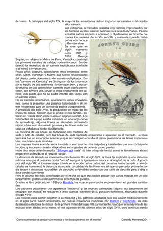de hierro. A principios del siglo XIX, la mayoría los americanos debían importar los carretes o fabricarlos
                                           ellos mismos.
                                           Los veteranos, a menudos pescaba con carretes improvisados por
                                           los herreros locales, usando bobinas para lana desechadas. Pero la
                                           industria nativa empezó a aparecer y rápidamente se hicieron co-
                                           munes los carretes de acción sencilla y manivela curvada, fabri-
                                           cados con bronce
                                           o German silver.
                                           Se cree que en
                                           algún     momento
                                           entre    1805     y
                                           1810,      George
Snyder, un relojero y orfebre de Paris, Kentucky, construyó
los primeros carretes de calidad norteamiricanos. Snyder
detectó la necesidad de un carrete multiplicador confiable
y se sentó a inventar uno.
Pocos años después, aparecieron otras empresas: entre
otras, Meek, Hardman y Milam, que fueron responsables
del ulterior perfeccionamiento del carrete multiplicador. Es-
tos "carretes de Kentucky" se distinguían de los británicos
por el hecho de que realmente funcionaban bien, y no tar-
dó mucho en que aparecieran carretes cuyo diseño permi-
tieron, por primera vez, lanzar la línea directamente del ca-
rrete; una suerte que no se podía intentar dos veces con
un carrete inglés.
En los carretes americanos, aparecieron varias innovacio-
nes, como la presentar una palanca balanceada y el pri-
mer mecanismo para un carrete de bobina independiente.
A principios del siglo XVIII, la producción en masa de las
líneas de pesca, hicieron que el precio en las tiendas, en-
traran en "caída libre", pero no era un negocio sencillo. Los
fabricantes de equipo estaba inmersos en una larga curva
de aprendizaje; algunas líneas se ahusaban demasiado
rápido, otras eran demasiado gruesas y las líneas más ba-
ratas se echaban a perder rápidamente.
La mayoría de las líneas se fabricaban con mezclas de
seda y pelo de caballo, pero las líneas de seda trenzada empezaron a aparecer en el mercado. La línea
trenzada fue un importante avance ya que se consiguió con ella el primer paso hacia las líneas impermea-
bles, muchísimo más durables.
Las mejores líneas eran de seda trenzada y eran mucho más delgadas y resistentes que sus contraparte
torcidas, y empezaron a estar disponibles en longitudes de ochenta a cien yardas.
Hubo otro importante desarrollo: "Silkworm gut casts" (o líder o bajo de fondo, como le llamaríamos ahora)
empezaron a desplazar al pelo de caballo.
La distancia de lanzado se incrementó notablemente. En el siglo XVII, la línea fija implicaba que la distancia
máxima a la que el pescador podía "lanzar" era igual o ligeramente mayor a la longitud de la caña. A princi-
pios del siglo XIX, al tomarse mayor interés en la acción de las cañas, así como las líneas de seda y pelo de
caballo se incrementó la distancia alcanzada. La calidad de las líneas era tal que un pescador promedio po-
día lanzar a distancias razonables: de dieciocho a veintitrés yardas con una caña de dieciséis pies; y diez o
doce yardas con viento.
Pero el asunto era más complicado por el hecho de que era posible pescar con varias moscas en un solo
lanzamiento, gracias al descubrimiento de la tripa de gusano.
Gracias al libro publicado en 1836 por Ronalds, las moscas para trucha se presentaron en grandes cantida-
des.
Los patrones adquirieron una apariencia "moderna" y las moscas palmeadas (alguna vez basamento del
pescador con mosca) se redujeron a unas cuantas -cayendo de su posición dominante, alcanzada durante
el siglo XVIII-.
Las moscas para salmón llegaron a su maduréz y los patrones abultados que sue usaron tradicionalmente
en el siglo XVIII, fueron arrastrados por nuevas creaciones inspiradas por Blacker y Bainbridge, los más
destacados atadores de mosca de la primera mitad del siglo XIX Es intersante notar que la la mayoría de las
moscas eran atadas en la mano, el vise apareció en los últimos años del siglo XVIII, pero continuó siendo



“Como comenzar a pescar con mosca y no desesperarse en el intento”                      Gerardo Herreros204
 