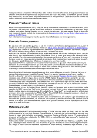 ríodo presentaban una calidad inferiro incluso a los hechos cincuenta años antes. El auge económico de los
años 60 animaron la recuperación de los proveedores de equipo de pesca y su condición general estaba
muy deteriorada y muchas de las antiguas firmas británicas desaparecieron. Desde entonces los carretes de
diseño americano empezaron a liderearon el camino.

Pesca de Trucha con mosca
El período comprendido entre 1890 y 1930 fue was el más brillante para la pesca con mosca seca en los rí-
os inglese, y fue tiempo en que los americanos finalmente se deslindaron de la influencia europea u desa-
rrollaron su propia y distinta identidad, con un torrente de patrones y técnicas nuevas. Quizá el desarrollo
más importante de este período fue el descubrimiento de pesca con ninfa, por una de los más grandes pes-
cadores: G.E.M. Skues.
Aún estamos moviéndonos por el impulso que los desarrolladores de ese tiempo generaron.

Pesca del Salmón y moscas
En los años entre las grandes guerras, se vió otra revolución en la técnica de la pesca con mosca, con el
amplio uso de líneas y moscas flotantes. Hasta que A.H.E. Wood descubró la técnica de la "línea engrasa-
da", la pesca del salmón en Inglaterra terminaba a finales de la primavera, para todos los intentos y propósi-
tos, con un pequeño resurguimiento en los días fríos y nublados del otoño.
El impacto de las ideas que tenía Wood sobre la pesca del salmón son difíciles de imaginar ahora, pero en
este tiempo, eran bastante revolucionarias. Después de Wood, la pesca en el verano nos solo era posible,
sino rentable. Era extremadamente innovativo, elevándose sus técnicas a "gran arte", como parte de un sis-
tema de pesca con mosca que demandaba la presentación de la mosca al pez, justamente sobre la superfi-
cie del agua y "pasándola junto a él flotando río abajo como una hoja muerta".
La pesca con la "línea engrasada" es frecuentemente malentedida ya que se le refiere como cualquier pre-
sentación de una mosca para salmón que se hunda usando una línea flotante. Wood consideraba que cual-
quier moviento de la mosca producido por la acción de la corriente del agua sobre la línea era fatal, por lo
que corregía obsesivamente sus lanzamientos para evitar ese efecto.

Después de Wood, la atención sobre el desarrollo de la pesca del salmón se mudó a América. the focus of
salmon fishing development moved to America. Fueron tres hombre los pioneros en el nuevo impulso:
Hewitt, La Branche y Monell. Su inspiración vino nada menos que de Theodore Gordon, quién ataba mos-
cas secas para salmón en alguna épeca anterior a 1903. A pesar de que La Branche comprobó que los
salmones mordían casi cualquier tipo de mosca seca, él mismo desarrolló una serie especial del moscas
"palmer hackled" para este propósito, las cualkes ruedan en la superficie del agua con las puntas del hackle
(plumas). LaBranche llegó más tarde a comparar los patrones con brochas y el trío se convirtío en cuarteto:
Colonel Monell, Soldier Palmer, Pink Lady Palmer, y la Mole.
Pese al trabajo pionero de Gordon, Monell, Hewitt y LaBranche, la mosca seca no se popularizó sino hasta
despúes de 1930, cuando Lee Wulff revisó el problema completo de las moscas secas para salmón y se en-
tregó a realizar algunos grandes diseños. El resultado fue la "Gray Wulff", un modelo que tuvo tal éxito que
animaron al inventor a desarrollar las "White Wulff" y "Royal Wulff". Estos tres patrones siguen estando en
los primeros lugares de la cajas de muchísimos pescadores.
El método de la mosca seca funciona muy bien para pescar salmones, en cualquier lugar en donde se los
encuentre en grandes cantidades, en donde un pez avistado pueda ser alcanzado con precisión con la
mosca, o en aguas cuya temperatura sea superior a 60 grados Fahrenheit, lo cual explica por que no fun-
ciona en el norte de Europa.

Material para Líder
Para finales del siglo XIX, la tripa de gusano natural y "cruda" tuvo que contar sus días y cada vez fue más
difícil conseguirla. Al inicio de la Segunda Guerra Mundial, la tripa cruda fue casi imposible de encontrar, en-
tonces, la mayor parte de la tripa se empezó a importar de España, y el familar sistema "X" para graduar el
grosor de la tripa fue bien establecido. En 1909 ó 1910, un material llamado "tripa japonesa" o "sustituto de
tripa" hizo su aparición.
Había varios nombre comerciales para el material, incluyendo "Telerana Nova," "Padrona," "Jatgut," y "Sub-
gut". La base para este material era seda de capullo de gusano de seda; se hacía un hilo del grosor requeri-
do y luego se hervía con una mezcla de pegamento de origen animal y un extracto algas marinas. El pro-



“Como comenzar a pescar con mosca y no desesperarse en el intento”                       Gerardo Herreros209
 
