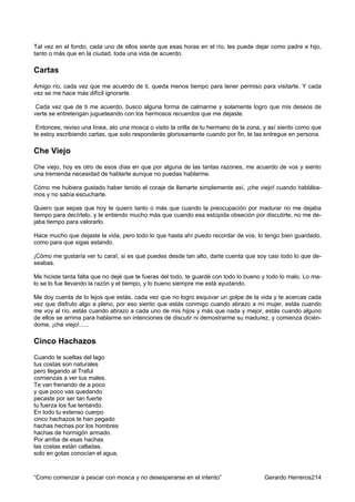 Tal vez en el fondo, cada uno de ellos siente que esas horas en el río, les puede dejar como padre e hijo,
tanto o más que en la ciudad, toda una vida de acuerdo.

Cartas
Amigo río, cada vez que me acuerdo de ti, queda menos tiempo para tener permiso para visitarte. Y cada
vez se me hace más difícil ignorarte.

 Cada vez que de ti me acuerdo, busco alguna forma de calmarme y solamente logro que mis deseos de
verte se entretengan jugueteando con los hermosos recuerdos que me dejaste.

 Entonces, reviso una línea, ato una mosca o visito la orilla de tu hermano de la zona, y así siento como que
te estoy escribiendo cartas, que solo responderás gloriosamente cuando por fin, te las entregue en persona.

Che Viejo
Che viejo, hoy es otro de esos días en que por alguna de las tantas razones, me acuerdo de vos y siento
una tremenda necesidad de hablarte aunque no puedas hablarme.

Cómo me hubiera gustado haber tenido el coraje de llamarte simplemente así, ¡che viejo! cuando hablába-
mos y no sabía escucharte.

Quiero que sepas que hoy te quiero tanto o más que cuando la preocupación por madurar no me dejaba
tiempo para decírtelo, y te entiendo mucho más que cuando esa estúpida obseción por discutirte, no me de-
jaba tiempo para valorarlo.

Hace mucho que dejaste la vida, pero todo lo que hasta ahí puedo recordar de vos, lo tengo bien guardado,
como para que sigas estando.

¡Cómo me gustaría ver tu cara!, si es que puedes desde tan alto, darte cuenta que soy casi todo lo que de-
seabas.

Me hiciste tanta falta que no dejé que te fueras del todo, te guardé con todo lo bueno y todo lo malo. Lo ma-
lo se lo fue llevando la razón y el tiempo, y lo bueno siempre me está ayudando.

Me doy cuenta de lo lejos que estás, cada vez que no logro esquivar un golpe de la vida y te acercas cada
vez que disfruto algo a pleno, por eso siento que estás conmigo cuando abrazo a mi mujer, estás cuando
me voy al río, estás cuando abrazo a cada uno de mis hijos y más que nada y mejor, estás cuando alguno
de ellos se arrima para hablarme sin intenciones de discutir ni demostrarme su madurez, y comienza dicién-
dome, ¡che viejo!......

Cinco Hachazos
Cuando te sueltas del lago
tus costas son naturales
pero llegando al Traful
comienzas a ver tus males.
Te van frenando de a poco
y que poco vas quedando
pecaste por ser tan fuerte
tu fuerza los fue tentando.
En todo tu extenso cuerpo
cinco hachazos te han pegado
hachas hechas por los hombres
hachas de hormigón armado.
Por arriba de esas hachas
las costas están calladas,
solo en gotas conocían el agua,



“Como comenzar a pescar con mosca y no desesperarse en el intento”                     Gerardo Herreros214
 