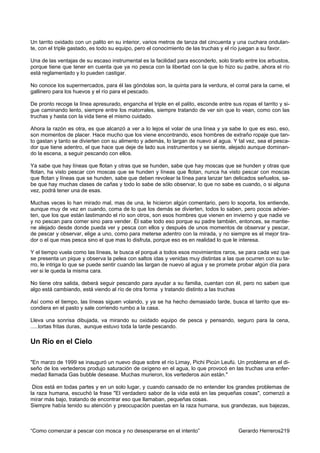 Un tarrito oxidado con un palito en su interior, varios metros de tanza del cincuenta y una cuchara ondulan-
te, con el triple gastado, es todo su equipo, pero el conocimiento de las truchas y el río juegan a su favor.

Una de las ventajas de su escaso instrumental es la facilidad para esconderlo, solo tirarlo entre los arbustos,
porque tiene que tener en cuenta que ya no pesca con la libertad con la que lo hizo su padre, ahora el río
está reglamentado y lo pueden castigar.

No conoce los supermercados, para él las góndolas son, la quinta para la verdura, el corral para la carne, el
gallinero para los huevos y el río para el pescado.

De pronto recoge la línea apresurado, engancha el triple en el palito, esconde entre sus ropas el tarrito y si-
gue caminando lento, siempre entre los matorrales, siempre tratando de ver sin que lo vean, como con las
truchas y hasta con la vida tiene el mismo cuidado.

Ahora la razón es otra, es que alcanzó a ver a lo lejos el volar de una línea y ya sabe lo que es eso, eso,
son momentos de placer. Hace mucho que los viene encontrando, esos hombres de extraño ropaje que tan-
to gastan y tanto se divierten con su alimento y además, lo largan de nuevo al agua. Y tal vez, sea el pesca-
dor que tiene adentro, el que hace que deje de lado sus instrumentos y se siente, alejado aunque dominan-
do la escena, a seguir pescando con ellos.

Ya sabe que hay líneas que flotan y otras que se hunden, sabe que hay moscas que se hunden y otras que
flotan, ha visto pescar con moscas que se hunden y líneas que flotan, nunca ha visto pescar con moscas
que flotan y líneas que se hunden, sabe que deben revolear la línea para lanzar tan delicados señuelos, sa-
be que hay muchas clases de cañas y todo lo sabe de sólo observar, lo que no sabe es cuando, o si alguna
vez, podrá tener una de esas.

Muchas veces lo han mirado mal, mas de una, le hicieron algún comentario, pero lo soporta, los entiende,
aunque muy de vez en cuando, coma de lo que los demás se divierten, todos lo saben, pero pocos advier-
ten, que los que están lastimando el río son otros, son esos hombres que vienen en invierno y que nadie ve
y no pescan para comer sino para vender. Él sabe todo eso porque su padre también, entonces, se mantie-
ne alejado desde donde pueda ver y pesca con ellos y después de unos momentos de observar y pescar,
de pescar y observar, elige a uno, como para meterse adentro con la mirada, y no siempre es el mejor tira-
dor o el que mas pesca sino el que mas lo disfruta, porque eso es en realidad lo que le interesa.

Y el tiempo vuela como las líneas, le busca el porqué a todos esos movimientos raros, se para cada vez que
se presenta un pique y observa la pelea con saltos idas y venidas muy distintas a las que ocurren con su ta-
rro, le intriga lo que se puede sentir cuando las largan de nuevo al agua y se promete probar algún día para
ver si le queda la misma cara.

No tiene otra salida, deberá seguir pescando para ayudar a su familia, cuentan con él, pero no saben que
algo está cambiando, está viendo al río de otra forma y tratando distinto a las truchas

Así como el tiempo, las líneas siguen volando, y ya se ha hecho demasiado tarde, busca el tarrito que es-
condiera en el pasto y sale corriendo rumbo a la casa.

Lleva una sonrisa dibujada, va mirando su oxidado equipo de pesca y pensando, seguro para la cena,
.....tortas fritas duras, aunque estuvo toda la tarde pescando.

Un Río en el Cielo

"En marzo de 1999 se inauguró un nuevo dique sobre el río Limay, Pichi Picún Leufú. Un problema en el di-
seño de los vertederos produjo saturación de oxígeno en el agua, lo que provocó en las truchas una enfer-
medad llamada Gas bubble desease. Muchas murieron, los vertederos aún están."

 Dios está en todas partes y en un solo lugar, y cuando cansado de no entender los grandes problemas de
la raza humana, escuchó la frase "El verdadero sabor de la vida está en las pequeñas cosas", comenzó a
mirar más bajo, tratando de encontrar eso que llamaban, pequeñas cosas.
Siempre había tenido su atención y preocupación puestas en la raza humana, sus grandezas, sus bajezas,



“Como comenzar a pescar con mosca y no desesperarse en el intento”                       Gerardo Herreros219
 