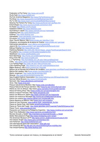 Federation of Fly Fisher http://www.ool.com/fff
Fly & Field http://www.flyfield.com
Fly Fish America Magazine http://www.FlyFishAmerica.com
Fly Shop http://www.awwwsomo.com/tehflyshop/vise.html
Fly Ty CD http://www.nicoh.com/mcclmatt/flyfish/flyty/content/
Downey Fly Fishers Fly Tying http://www.pacificnet.net/~jas/flyty.htm
Entomología http://www.aurora-australis.com/entom.html
FLYbase http://flyfish.com/FLYbase
Flyfishers Online http://www.flyfishers.com
Fly-Fishing in Japan http://www.ozemail.com.au/~kamosida
Flyfishing.com http://www.flyfishing.com
FlyShop http://www.flyshop.com
Gamakatsu: www.gamakatsu.com/index.htm
G-Loomis http://www.gloomis.com
Gran Tiburón Blanco: http://www.arrakis.es/~tato/tibur1.htm
Infopesca, enciclopedia de la pesca en Huelva: www.arrakis.es/~garciaae
Internautas pescadores: www.villena.com/octopusmar
Jason’s fly http://www.premier1.net/~jasona/flymonth/flymonth.html
Killroys Flytying http://www.killroys.com/
Flyfishing Netwoks http://205.245.169.201/lasso_plugin/Test/Example/Search.html
Fly patterns http://noreast.com/fly/patterns/patterns.htm
Steelhead http://www.steelheadsite.com/
Kent Steinhaug http://home.sol.no/telemark/FlyFishing
King of the Hill http://www.kinghill.com
L.J. FlyFishing http://funnelweb.utcc.utk.edu/~ldecuir/default.html
Links: http://www.yahoo.com/Recreation/Outdoors/Fishing/Fly_Fishing/
LJ’s Fishing Page http://web.utk.edu/~ldecuir/home.htm
LW's Flyfishing Page http://www.ts.umu.se/~widmark/lwfishxl.html
M@re Nostrum: http://www.conexis.es/~mpontes
Maison de la Pêcheet de la Nature de Levallois: www.geocities.com/RainForest/Vines/8068/index.html
Marine fish catalog: http://www.actwin.com/fish/types.cgi
Martin Jorgensen http://www.idg.dk/mj/index.html
Moscas http://web.jet.es/chimbo/moscas.htm
New England Salmon Association http://www.flyfishing.com:80/nesa/index.html
Norman Alfred Browne http://www.vt.com/artsudio
Normark: http://www.alloutdoors.com/normak
Orvis http://www.orvis.com
Parque natural de la Albufera: http://www.civila.com/albufera
Parque Natural del Parque del Ebro: http://www.fur.es/~rmmm/format1.html
Pêche en mer en Afrique: http://www.perso.wanadoo.fr/d.truant/Ernest.htm
Pesca & Fishing Shop: http://www.arrakis.es/~pncsport/english.htm
Pesca a mosca Francesa. http://www.actupeche.com
Pesca con Mosca en Japón http://www.ozemail.com.au/-kasomida
Pesca con mosca en Noruega http://home.sol.no/telemark/FlyFishing
Pesca con mosca http://xtreme.planet.com.mx/pescafly.htm
Pesca depotiva en México: http://www.omni.net.mx/pesca
Pesca en mar Graciosa: www.gulliver.it/gfc_espa/esp/gra_fis.htm
Pesca en Santa Pola: http://www.winsoft.es/santapola
Pesca en Tierra del Fuego http://www.geocities.com/Yosemite/Trails/9252/pesca.html
Pesca Tours: www.pescatours.com
Pescando con mosca en la Patagonia Argentina http://www.rnonline.com.ar/us/msb
Reel Time (Saltwater) http://www.reel-time.com/welcome.html
Revista Anzuelo y Sedal: http://members.es.tripod.de/Anzuelo_y_Sedal
Stefan Marculewicz's Page http://www.mindspring.com/~smarc
The American Museum of FF http://gorp.com/cl_angle/conecoun/museum.htm
The Classic Angler http://www.gorp.com/bamboo.htm
The Fishernet http://www.thefishernet.com
The international game fish association: www.igfa.org/
The Virtual Fly Box ftp://ftp.geo.mtu.edu/pub/fishing/from-nicb/flys.htm
The Virtual Flyshop http://www.flyshop.com



“Como comenzar a pescar con mosca y no desesperarse en el intento”                 Gerardo Herreros234
 