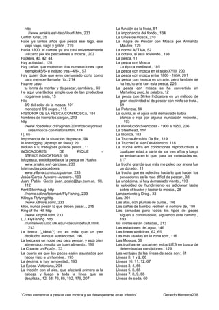 http                                                La función de la línea, 51
      //www.arrakis.es/~tato/tibur1.htm, 233           La importancia del fondo., 134
Griffith Gnat, 25                                      La Línea de mosca, 210
Hace ya tantos años que pesca ese lago, ese            La magia de Pescar con Mosca por Armando
   viejo vago, vago y gritón., 219                       Maubre, 129
Hacia 1800, el carrete ya era casi universalmente      La norma AFTMA, 52
   utilizado por los pescadores a mosca., 202          La octava, si está lloviendo., 193
Hackles, 40, 42, 44                                    La pesca, 11
Hay actividad:, 128                                    La pesca con Mosca
Hay cañas que muestran dos numeraciones –por             La época medieval., 185
   ejemplo #5/6- e incluso tres –4/6-., 57             La pesca con mosca en el siglo XVIII, 200
Hay quien dice que eres demasiado corto como           La pesca con mosca entre 1800 - 1850, 201
   para merecer llamarte río,, 214                     La pesca con mosca es un arte, pero también se
Hazme caso                                               ha hecho arte con esta pesca, 226
   tu forma de montar y de pescar, cambiará., 93       La pesca con mosca se ha convertido en
He aquí una táctica simple que de tan productiva         Marketing puro, la palabra, 12
   no parece justa, 15                                 La pesca con Strike Indicators es un método de
Hilo                                                     gran efectividad si de pescar con ninfa se trata.,
   3/0 del color de la mosca, 101                        69
   monocord 6/0 negro., 115                            La Potencia, 84
HISTORIA DE LA PESCA CON MOSCA, 184                    La quinta, si el agua está demasiado turbia
hombres de hierro los cargan, 213                        blanca o roja por alguna inundación reciente.,
http                                                        193
   //www.riosdelsur.cl/Pagina%20II/moscasycread        La Revolución Silenciosa - 1900 a 1950, 206
      ores/mosca-con-historia.htm, 174                 La Steelhead, 117
I (, 65                                                La técnica, 183
Importancia de la situación de pesca:, 94              La Trucha Arco Iris De Rio, 119
In line rigging (aparejo en linea), 26                 La Trucha De Mar Del Atlantico, 118
Incluso si tu trabajo es guía de pesca., 11            La trucha entra en condiciones reproductivas a
INDICADORES               DE         PIQUE         -     cualquier edad a partir de los tres años y luego
   STRIKE INDICATORS, 68                                 se embarca en lo que, para las variedades no,
Infopesca, enciclopedia de la pesca en Huelva            117
   www.arrakis.es/~garciaae, 233                       La trucha grande que más me peleo por ahora fue
Internautas pescadores                                   un dorado., 11
   www.villena.com/octopusmar, 233                     La trucha que es selectiva hacia lo que hacen los
Jesús García Azorero -Azorero-, 103                      pescadores es la más difícil de pescar., 38
Juan Pablo Gozio juan_gozio@tgs.com.ar, 98,            La undécima, si hay demasiado viento., 193
   112                                                 la velocidad de hundimiento es adicionar lastre
Kent Steinhaug http                                      sobre el leader y lastrar la mosca., 28
   //home.sol.no/telemark/FlyFishing, 233              Lanzamiento y Drag., 33
Killroys Flytying http                                 Las, 201
   //www.killroys.com/, 233                            Las alas, con plumas de buitre., 198
kilos, nunca pesan lo que deben pesar.., 215           Las cañas de bambú, reciben el nombre de, 180
King of the Hill http                                  Las carnadas para todos los tipos de peces
   //www.kinghill.com, 233                               siguen a continuación, siguiendo este camino.,
L.J. FlyFishing http                                     193
   //funnelweb.utcc.utk.edu/~ldecuir/default.html,     las costas están calladas,, 213
      233                                              Las estaciones del agua, 146
La breca (¿bleak?) no es más que un pez                Las líneas sintéticas, 62, 65
   debilucho aunque sustancioso, 196                   Las más usadas en la zona son:, 116
La breca es un noble pez para pescar, y está bien      Las Moscas, 38
   alimentado, resulta un buen alimento., 196          Las truchas se ubican en estos LIES en busca de
La Cola de un Pozón., 33                                 determinadas condiciones:, 129
La cuarta es que los peces estén asustados por         Las ventajas de las líneas de seda son:, 61
   haber visto a un hombre., 193                       Líneas 0, 1 y 2, 66
La décima, si hay tempestad., 193                      Líneas 10, 11, 12, 67
La Época Victoriana, 204                               Líneas 3, 4, 66
La fricción con el aire, que afectará primero a la     Líneas 5, 6, 66
   cabeza y luego a toda la línea que se               Líneas 7, 8, 9, 66
   desplaza., 12, 58, 76, 88, 102, 179, 207            Líneas de seda, 60



“Como comenzar a pescar con mosca y no desesperarse en el intento”                  Gerardo Herreros238
 