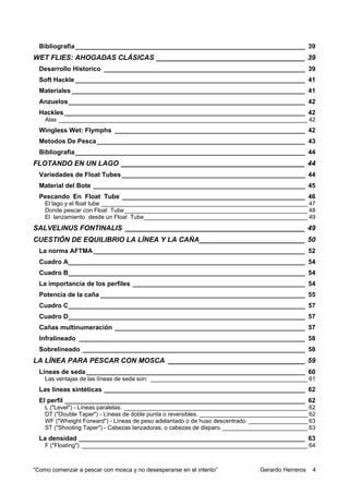 Bibliografía ________________________________________________________________ 39
WET FLIES: AHOGADAS CLÁSICAS ______________________________________ 39
  Desarrollo Historico ________________________________________________________ 39
  Soft Hackle ________________________________________________________________ 41
  Materiales _________________________________________________________________ 41
  Anzuelos__________________________________________________________________ 42
  Hackles ___________________________________________________________________ 42
    Alas ____________________________________________________________________________ 42
  Wingless Wet: Flymphs _____________________________________________________ 42
  Metodos De Pesca __________________________________________________________ 43
  Bibliografia ________________________________________________________________ 44
FLOTANDO EN UN LAGO _______________________________________________ 44
  Variedades de Float Tubes ___________________________________________________ 44
  Material del Bote ___________________________________________________________ 45
  Pescando En Float Tube ___________________________________________________ 46
    El lago y el float tube _______________________________________________________________ 47
    Donde pescar con Float Tube________________________________________________________ 48
    El lanzamiento desde un Float Tube__________________________________________________ 49
SALVELINUS FONTINALIS ______________________________________________ 49
CUESTIÓN DE EQUILIBRIO LA LÍNEA Y LA CAÑA___________________________ 50
  La norma AFTMA ___________________________________________________________ 52
  Cuadro A__________________________________________________________________ 54
  Cuadro B__________________________________________________________________ 54
  La importancia de los perfiles ________________________________________________ 54
  Potencia de la caña _________________________________________________________ 55
  Cuadro C__________________________________________________________________ 57
  Cuadro D__________________________________________________________________ 57
  Cañas multinumeración _____________________________________________________ 57
  Infralineado _______________________________________________________________ 58
  Sobrelineado ______________________________________________________________ 58
LA LÍNEA PARA PESCAR CON MOSCA ___________________________________ 59
  Líneas de seda _____________________________________________________________ 60
    Las ventajas de las líneas de seda son: ________________________________________________ 61
  Las líneas sintéticas ________________________________________________________ 62
  El perfil ___________________________________________________________________ 62
    L ("Level") - Líneas paralelas. ________________________________________________________ 62
    DT ("Double Taper") - Líneas de doble punta o reversibles. _________________________________ 62
    WF ("Wheight Forward") - Líneas de peso adelantado o de huso descentrado. __________________ 63
    ST ("Shooting Taper") - Cabezas lanzadoras, o cabezas de disparo. __________________________ 63
  La densidad _______________________________________________________________ 63
    F ("Floating") _____________________________________________________________________ 64



“Como comenzar a pescar con mosca y no desesperarse en el intento”             Gerardo Herreros   4
 