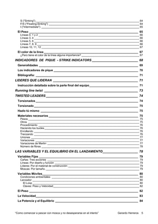 S ("Sinking") ______________________________________________________________________ 64
    F/S ("Floating-Sinking") _____________________________________________________________ 64
    I ("Intermediate") __________________________________________________________________ 65
  El Peso ___________________________________________________________________ 65
    Líneas 0, 1 y 2 ____________________________________________________________________ 66
    Líneas 3, 4 _______________________________________________________________________ 66
    Líneas 5, 6 _______________________________________________________________________ 66
    Líneas 7, 8, 9 _____________________________________________________________________ 66
    Líneas 10, 11, 12 __________________________________________________________________ 67
  El color de la linea __________________________________________________________ 67
    ¿Pero tiene el color de la línea alguna importancia? _______________________________________ 67
INDICADORES DE PIQUE - STRIKE INDICATORS __________________________ 68
  Generalidades _____________________________________________________________ 69
  Los indicadores de pique ____________________________________________________ 70
  Bibliografia: _______________________________________________________________ 71
LIDERES QUE LIDERAN ________________________________________________ 71
  Instrucción detallada sobre la parte final del equipo______________________________ 71
Running line twist _____________________________________________________ 73
TWISTED LEADERS ____________________________________________________ 74
  Torsionados _______________________________________________________________ 74
  Torsionado ________________________________________________________________ 75
  Hazlo tú mismo ____________________________________________________________ 75
  Materiales necesarios _______________________________________________________ 75
    Pesos ___________________________________________________________________________ 75
    Otros ___________________________________________________________________________ 75
    Procedimiento ____________________________________________________________________ 76
    Haciendo los bucles ________________________________________________________________ 76
    Enrollando _______________________________________________________________________ 76
    Trenzando _______________________________________________________________________ 76
    Uniones _________________________________________________________________________ 77
    Variaciones ______________________________________________________________________ 77
    Variaciones de Martin: ______________________________________________________________ 77
    Número de fibras __________________________________________________________________ 78
LAS VARIABLES Y EL EQUILIBRIO EN EL LANZAMIENTO____________________ 78
  Variables Fijas _____________________________________________________________ 79
    Cañas: Tres acciones ______________________________________________________________ 79
    Líneas: Por diseño y función _________________________________________________________ 79
    Líderes: Por el material de construcción: ________________________________________________ 79
    Moscas: Por tamaño. _______________________________________________________________ 79
  Variables Móviles___________________________________________________________ 80
    Condiciones ambientales: ___________________________________________________________ 80
    Lanzador: ________________________________________________________________________ 80
      El Loop ________________________________________________________________________ 80
      Claves: Peso y Velocidad__________________________________________________________ 82
  El Peso ___________________________________________________________________ 82
  La Velocidad_______________________________________________________________ 83
  La Potencia y el Equilibrio ___________________________________________________ 84



“Como comenzar a pescar con mosca y no desesperarse en el intento”             Gerardo Herreros   5
 