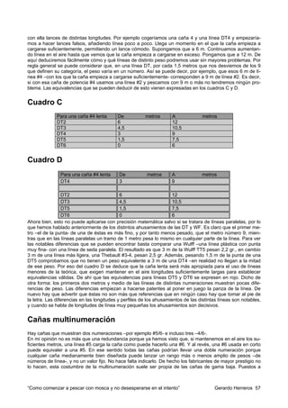 con ella lances de distintas longitudes. Por ejemplo cogeríamos una caña 4 y una línea DT4 y empezaría-
mos a hacer lances falsos, añadiendo línea poco a poco. Llega un momento en el que la caña empieza a
cargarse suficientemente, permitiendo un lance cómodo. Supongamos que a 6 m. Continuamos aumentan-
do línea en el aire hasta que vemos que la caña empieza a cargarse en exceso. Pongamos que a 12 m. De
aquí deduciremos fácilmente cómo y qué líneas de distinto peso podremos usar sin mayores problemas. Por
regla general se puede considerar que, en una línea DT, por cada 1,5 metros que nos desviemos de los 9
que definen su categoría, el peso varía en un número. Así se puede decir, por ejemplo, que esos 6 m de lí-
nea #4 –con los que la caña empieza a cargarse suficientemente- corresponden a 9 m de línea #2. Es decir,
si con esa caña de potencia #4 usamos una línea #2 y pescamos con 9 m o más no tendremos ningún pro-
blema. Las equivalencias que se pueden deducir de esto vienen expresadas en los cuadros C y D.


Cuadro C
              Para una caña #4 lenta       De           metros       A             metros
              DT2                          6                         12
              DT3                          4,5                       10,5
              DT4                          3                         9
              DT5                          1,5                       7,5
              DT6                          0                         6


Cuadro D
               Para una caña #4 lenta       De           metros      A             metros
               DT4                          3                        9

                 DT2                         6                        12
                 DT3                         4,5                      10,5
                 DT5                         1,5                      7,5
                 DT6                         0                        6
Ahora bien, esto no puede aplicarse con precisión matemática salvo si se tratara de líneas paralelas, por lo
que hemos hablado anteriormente de los distintos ahusamientos de las DT y WF. Es claro que el primer me-
tro –el de la punta- de una de éstas es más fino, y por tanto menos pesado, que el metro número 9, mien-
tras que en las líneas paralelas un tramo de 1 metro pesa lo mismo en cualquier parte de la línea. Para ver
las notables diferencias que se pueden encontrar basta comparar una Wulff –una línea plástica con punta
muy fina- con una línea de seda paralela. El resultado es que 3 m de la Wulff TT5 pesan 2,2 gr., en cambio
3 m de una línea más ligera, una Thebault #3-4, pesan 2,5 gr. Además, pesando 1,5 m de la punta de una
DT5 comprobamos que no tienen un peso equivalente a 3 m de una DT4 –en realidad no llegan a la mitad
de ese peso. Por eso del cuadro D se deduce que la caña lenta será más apropiada para el uso de líneas
menores de la teórica, que exigen mantener en el aire longitudes suficientemente largas para establecer
equivalencias válidas. De ahí que las equivalencias para líneas DT5 y DT6 se expresen en rojo. Dicho de
otra forma: los primeros dos metros y medio de las líneas de distintas numeraciones muestran pocas dife-
rencias de peso. Las diferencias empiezan a hacerse patentes al poner en juego la panza de la línea. De
nuevo hay que advertir que éstas no son más que referencias que en ningún caso hay que tomar al pie de
la letra. Las diferencias en las longitudes y perfiles de los ahusamientos de las distintas líneas son notables,
y cuando se habla de longitudes de línea muy pequeñas los ahusamientos son decisivos.


Cañas multinumeración
Hay cañas que muestran dos numeraciones –por ejemplo #5/6- e incluso tres –4/6-.
En mi opinión no es más que una redundancia porque ya hemos visto que, si mantenemos en el aire los su-
ficientes metros, una línea #5 carga la caña como puede hacerlo una #6. Y al revés, una #6 usada en corto
puede equivaler a una #5. En ese sentido todas las cañas podrían llevar una doble numeración porque
cualquier caña medianamente bien diseñada puede lanzar un rango más o menos amplio de pesos –de
números de línea-, y no un valor fijo. No hace falta indicarlo. De hecho los fabricantes de mayor prestigio no
lo hacen, esta costumbre de la multinumeración suele ser propia de las cañas de gama baja. Puestos a



“Como comenzar a pescar con mosca y no desesperarse en el intento”                       Gerardo Herreros 57
 