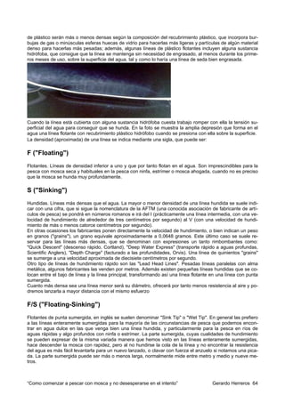 de plástico serán más o menos densas según la composición del recubrimiento plástico, que incorpora bur-
bujas de gas o minúsculas esferas huecas de vidrio para hacerlas más ligeras y partículas de algún material
denso para hacerlas más pesadas; además, algunas líneas de plástico flotantes incluyen alguna sustancia
hidrófoba, que consigue que la línea se mantenga sin necesidad de engrasado, al menos durante los prime-
ros meses de uso, sobre la superficie del agua, tal y como lo haría una línea de seda bien engrasada.




Cuando la línea está cubierta con alguna sustancia hidrófoba cuesta trabajo romper con ella la tensión su-
perficial del agua para conseguir que se hunda. En la foto se muestra la amplia depresión que forma en el
agua una línea flotante con recubrimiento plástico hidrófobo cuando se presiona con ella sobre la superficie.
La densidad (aproximada) de una línea se indica mediante una sigla, que puede ser:

F ("Floating")
Flotantes. Líneas de densidad inferior a uno y que por tanto flotan en el agua. Son imprescindibles para la
pesca con mosca seca y habituales en la pesca con ninfa, estrímer o mosca ahogada, cuando no es preciso
que la mosca se hunda muy profundamente.

S ("Sinking")
Hundidas. Líneas más densas que el agua. La mayor o menor densidad de una línea hundida se suele indi-
car con una cifra, que si sigue la nomenclatura de la AFTM (una conocida asociación de fabricante de artí-
culos de pesca) se pondrá en números romanos e irá del I (prácticamente una línea intermedia, con una ve-
locidad de hundimiento de alrededor de tres centímetros por segundo) al V (con una velocidad de hundi-
miento de más o menos catorce centímetros por segundo).
En otras ocasiones los fabricantes ponen directamente la velocidad de hundimiento, o bien indican un peso
en granos ("grains"), un grano equivale aproximadamente a 0,0648 gramos. Este último caso se suele re-
servar para las líneas más densas, que se denominan con expresiones un tanto rimbombantes como:
"Quick Descent" (descenso rápido, Cortland), "Deep Water Express" (transporte rápido a aguas profundas,
Scientific Anglers), "Depth Charge" (facturado a las profundidades, Orvis). Una línea de quinientos "grains"
se sumerge a una velocidad aproximada de diecisiete centímetros por segundo.
Otro tipo de líneas de hundimiento rápido son las "Lead Head Lines". Pesadas líneas paralelas con alma
metálica, algunos fabricantes las venden por metros. Además existen pequeñas líneas hundidas que se co-
locan entre el bajo de línea y la línea principal, transformando así una línea flotante en una línea con punta
sumergida.
Cuanto más densa sea una línea menor será su diámetro, ofrecerá por tanto menos resistencia al aire y po-
dremos lanzarla a mayor distancia con el mismo esfuerzo

F/S ("Floating-Sinking")
Flotantes de punta sumergida, en inglés se suelen denominar "Sink Tip" o "Wet Tip". En general las prefiero
a las líneas enteramente sumergidas para la mayoría de las circunstancias de pesca que podemos encon-
trar en agua dulce en las que venga bien una línea hundida, y particularmente para la pesca en ríos de
aguas rápidas y algo profundos con ninfa o estrímer. La parte sumergida, cuyas cualidades de hundimiento
se pueden expresar de la misma variada manera que hemos visto en las líneas enteramente sumergidas,
hace descender la mosca con rapidez, pero al no hundirse la cola de la línea y no encontrar la resistencia
del agua es más fácil levantarla para un nuevo lanzado, o clavar con fuerza el anzuelo si notamos una pica-
da. La parte sumergida puede ser más o menos larga, normalmente mide entre metro y medio y nueve me-
tros.



“Como comenzar a pescar con mosca y no desesperarse en el intento”                      Gerardo Herreros 64
 