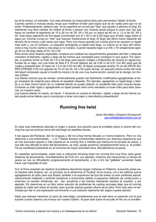 ba de la mosca, un indicador. Con esta artimaña, la mosca deriva libre pero permanece "atada" al fondo.
Cuando cambio a moscas secas, tengo que modificar el líder para lograr que se de vuelta pero que no se
estire. Preferentemente, debería caer en la superficie en curvas tipo "ese" que ayuden a eliminar el drag. Es
realmente muy fácil cambiar de ninfear el fondo a pescar con moscas secas porque lo único que hay que
hacer es cambiar el segmento de 15 a 20 cm de 3X, 4X o 5X por un tramo de 60 cm a 1,2 m de 3X, 4X o
5X. Este largo segmento de fino tippet (combinado con el 1,20 m de 0.25) logra que el líder caiga sobre el
agua con muchas curvas en "ese" que reducen fuertemente el drag. El largo del último tramo depende del
tamaño de la mosca y del viento que haya. Para una mosca grande con mucha pluma se requiere un tippet
más corto y, por el contrario, un pequeño emergente un tippet más largo. Lo mismo en el caso del viento,
corto si hay mucho viento y más largo si no hubiera. Cuando necesito bajar a un 6X o 7X simplemente agre-
go 30 cm de largo atado al 3X, 4X o 5X.
Para armar otros diseños especiales, empiezo por analizar los requerimientos generales del líder y después
considero el diámetro, rigidez y largo de los tramos que necesitaré para conseguir lo que quiero. Por ejem-
plo, si quisiera armar un líder de 7,5 m de largo para pescar midges o imitaciones de caracol en aguas pro-
fundas de un lago, con una línea de flote # 5. El butt debería ser de 5,40 m de 0.51 mm MC para que de
vuelta y presente bien. El taper de 1,2 m de 0.33 mm MC. El tippet compuesto tendría 75 cm de ORVIS SU-
PER STRONG 0.28 mm seguido de 15 cm de 3X, 4X o 5X super strong. Un pequeño plomo arriba del nudo
del tippet compuesto ayuda a hundir la mosca y le da una muy buena acción cuando se la recoge con tiro-
nes cortitos.
Los lideres cónicos que se venden comercialmente pueden ser fácilmente modificados agregándoles el lar-
go necesario de material para obtener el resultado deseado. Por ejemplo, agregando un tippet largo y blan-
do a un líder cónico hecho de un material blando se puede obtener un excelente líder para moscas secas.
Cortando un líder rígido y agregándole un tippet pesado dará como resultado un buen líder para bass (tara-
rias, en nuestro caso).
Los buenos lideres no nacen, se hacen. Y teniendo en cuenta el diámetro, rigidez y largo de los tramos us-
ted puede armar lideres que lo conduzcan a tener una mejor y más efectiva presentación.



                                       Running line twist
                                                                      Javier Alurralde y Gregorio Dunayevich
                                                                              jalurralde@datamarkets.com.ar


En esta nota intentamos dilucidar el origen y buscar una solución para el enrollado sobre si mismo del run-
ning line que se produce cerca del reel luego de repetidos lances.

A las aguas del Pantanal, del río Uruguay y del río Limay hemos llevado un mismo trastorno. Pero no nos
referimos a una enfermedad,.... o si ? Desde tiempos inmemoriales sabemos por dolorosa experiencia que
se nos acumulan espiras y más espiras en el running line a medida que transcurre la jornada de pesca, y
que ello nos dificulta la tarea del lanzamiento, es más, puede ponernos verdaderamente locos si el proble-
ma se manifiesta justamente en el momento de mayor actividad íctica, dificultándonos la pesca.

En repetidas oportunidades, sobre todo si utilizamos shooting head con running line muy finos, para ganar
distancia de lanzamiento, monofilamentos de 0,35 mm, por ejemplo, notamos que transcurrido un tempo de
pesca se nos va dificultando progresivamente el lanzamiento, y tiro a tiro las "galletas" aumentan hasta
hacer casi imposible el cast.

Con el firme propósito de resolver el problema discutimos largas mañanas en Palermo, buscando pistas pa-
ra resolver este enigma; así, en principio se lo atribuimos al "fouling" de la mosca; ora a los aditivos que le
agregabamos al nylon para que flotara; también a la suposición de que las líneas no eran perfectas aerodi-
námicamente hablando y tendrían tendencia a torsionarse debido a pequeños defectos de construcción y
entonces no resultar simétricas; etc. Así, acudimos a las fuentes intentando resolver la cuestión, y por
ejemplo, Ed Jaworovsy en su libro sobre solución de problemas de casting aconseja dejar que el running
golpee en cada cast sobre el carrete, para que las espiras queden afuera de la caña. Pero todo esto no ter-
minaba por dar ni una explicación convincente ni una solución realmente útil, según nuestra opinión.

Dado que siempre hacemos un poco de cast belga, consideramos que el cast tiene un parecido con lo que
sucede cuando atamos una mosca con nuestro bobbin. Al girar éste sobre el anzuelo el hilo se va enrollan-



“Como comenzar a pescar con mosca y no desesperarse en el intento”                       Gerardo Herreros 73
 