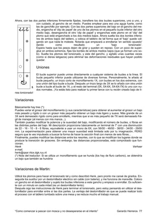 Ahora, con las dos partes inferiores firmemente fijadas, transfiere los dos bucles superiores, uno a uno, y
                 con cuidado, al gancho de en medio. Puedes emplear para eso una aguja fuerte, como
                 las de ganchillo por ejemplo. Con las dos partes superiores del bajo en el gancho del me-
                 dio, engancha el 'clip de papel' de uno de los plomos en el pequeño bucle inferior del otro
                 medio bajo, desengancha el otro 'clip de papel' y enganchas este plomo en el 'clip' del
                 plomo que está enganchado a los dos medios bajos. Ahora suelta los dos bordes inferio-
                 res de ambos bajos del tablero, y coloca el tablero de tal forma que el 'bajo' quede col-
                 gando sin que nada le moleste. Notarás que empezará a enrollarse 'en sentido opuesto'
                 dando            como            resultado           un          'bajo         torsionado'.
                 Espera hasta que los pesos dejen de girar y queden en reposo. Con un poco de super-
                 glue en ambos extremos, fijas los bordes de ambos medios bajos (que ya forman uno so-
                 lo). Suelta los plomos del torsionado, y este del gancho, y agítalo unas cuantas veces
                 (como si dieras latigazos) para eliminar las deformaciones residuales que hayan podido
                 quedar.

                  Uniones
                  El bucle superior puede unirse directamente a cualquier sistema de bucles a la línea. El
                  bucle pequeño inferior puede utilizarse de diversas formas. Personalmente, le añado al
                  bucle pequeño, un trozo corto de monofilamento 1X, con bucles en los dos extremos, con
                  una unión del tipo bucle a bucle. Después un trozo largo de 3X se lo añado con otra unión
                  bucle a bucle al bucle de 1X, y el resto del terminal (5X, 5X-6X, 5X-6X-7X) lo uno con nu-
                  dos normales. ¡Ya estás listo para realizar tu primer lance con tu recién creado bajo de lí-
nea torsionado!

Variaciones
Básicamente hay tres (*):
Puedes variar el grosor del monofilamento (y sus características) para obtener al aumentar el grosor un bajo
más pesado y rígido o con un grosor más pequeño obtener un bajo más ligero y suave. Más grande de un
3X será demasiado rígido como para enrollarlo, mientras que si es más pequeño de 7X será demasiado frá-
gil de manejar (al menos con mis manos...).
También puedes modificar la potencia y la suavidad del bajo, modificando el número de bucles, o fibras en
las distintas partes del bajo. Mi descripción proporciona básicamente un terminal de 7' con una disminución
de 22 - 16 - 10 - 8 - 6 fibras, equivalente a usar un mono de 6X, con 56/00 - 48/00 - 38/00 - 34/00 - 29/00
mm. La experimentación para obtener una mayor suavidad está limitada solo por tu imaginación, PERO
seguro que te ves impulsado a buscar la forma de hacer la sección final con menos de seis fibras...
Finalmente, puedes modificar las distancias entre los resortes, con lo que se modifican los lugares donde se
produce la transición de grosores. Sin embargo, las distancias proporcionadas, está comprobado que fun-
cionan.
Henk                                                                                                 Verhaar
e-mail,
henk@qsar.ritox.dgk.ruu.nl
(*) Nota del traductor: Si se utiliza un monofilamento que se hunda (los hay de fluro carbono), se obtendría
un bajo que también se hundiría



Variaciones de Martin:
Utilicé los plomos para hacer el torsionado tal y como describió Henk, pero pronto me cansé de girarlos. En-
seguida los sustituí por un destornillador electrico sin cable (con bateria), y me funciona de maravilla. Coloco
un gancho en el destornillador y sujeto los bucles inferiores a este gancho y empiezo a enrrollar. Es suficien-
te con un minuto en cada mitad (es un destornillador lento).
Después sigo las instrucciones de Henk para terminar el torsionado, pero estoy pensando en utilizar el des-
tornillador para enrrollar entre sí las dos partes. La ventaja del destornillador es que se puede realizar todo
el proceso con el tablero tumbado sobre una mesa y se reduce mucho el trabajo manual.




“Como comenzar a pescar con mosca y no desesperarse en el intento”                       Gerardo Herreros 77
 