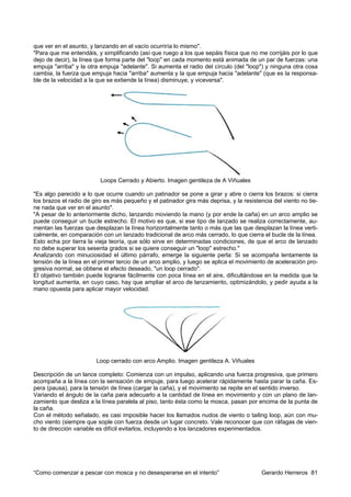 que ver en el asunto, y lanzando en el vacío ocurriría lo mismo".
"Para que me entendáis, y simplificando (así que ruego a los que sepáis física que no me corrijáis por lo que
dejo de decir), la línea que forma parte del "loop" en cada momento está animada de un par de fuerzas: una
empuja "arriba" y la otra empuja "adelante". Si aumenta el radio del círculo (del "loop") y ninguna otra cosa
cambia, la fuerza que empuja hacia "arriba" aumenta y la que empuja hacia "adelante" (que es la responsa-
ble de la velocidad a la que se extiende la línea) disminuye, y viceversa".




                          Loops Cerrado y Abierto. Imagen gentileza de A Viñuales

"Es algo parecido a lo que ocurre cuando un patinador se pone a girar y abre o cierra los brazos: si cierra
los brazos el radio de giro es más pequeño y el patinador gira más deprisa, y la resistencia del viento no tie-
ne nada que ver en el asunto".
"A pesar de lo anteriormente dicho, lanzando moviendo la mano (y por ende la caña) en un arco amplio se
puede conseguir un bucle estrecho. El motivo es que, si ese tipo de lanzado se realiza correctamente, au-
mentan las fuerzas que desplazan la línea horizontalmente tanto o más que las que desplazan la línea verti-
calmente, en comparación con un lanzado tradicional de arco más cerrado, lo que cierra el bucle de la línea.
Esto echa por tierra la vieja teoría, que sólo sirve en determinadas condiciones, de que el arco de lanzado
no debe superar los sesenta grados si se quiere conseguir un "loop" estrecho."
Analizando con minuciosidad el último párrafo, emerge la siguiente perla: Si se acompaña lentamente la
tensión de la línea en el primer tercio de un arco amplio, y luego se aplica el movimiento de aceleración pro-
gresiva normal, se obtiene el efecto deseado, "un loop cerrado".
El objetivo también puede lograrse fácilmente con poca línea en el aire, dificultándose en la medida que la
longitud aumenta, en cuyo caso, hay que ampliar el arco de lanzamiento, optimizándolo, y pedir ayuda a la
mano opuesta para aplicar mayor velocidad.




                        Loop cerrado con arco Amplio. Imagen gentileza A. Viñuales

Descripción de un lance completo: Comienza con un impulso, aplicando una fuerza progresiva, que primero
acompaña a la línea con la sensación de empuje, para luego acelerar rápidamente hasta parar la caña. Es-
pera (pausa), para la tensión de línea (cargar la caña), y el movimiento se repite en el sentido inverso.
Variando el ángulo de la caña para adecuarlo a la cantidad de línea en movimiento y con un plano de lan-
zamiento que desliza a la línea paralela al piso, tanto ésta como la mosca, pasan por encima de la punta de
la caña.
Con el método señalado, es casi imposible hacer los llamados nudos de viento o tailing loop, aún con mu-
cho viento (siempre que sople con fuerza desde un lugar concreto. Vale reconocer que con ráfagas de vien-
to de dirección variable es difícil evitarlos, incluyendo a los lanzadores experimentados.




“Como comenzar a pescar con mosca y no desesperarse en el intento”                       Gerardo Herreros 81
 
