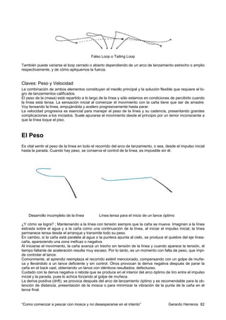 Falso Loop o Tailing Loop

También puede variarse el loop cerrado o abierto dependiendo de un arco de lanzamiento estrecho o amplio
respectivamente, y de cómo apliquemos la fuerza.


Claves: Peso y Velocidad
La combinación de ambos elementos constituyen el meollo principal y la solución flexible que requiere el lo-
gro de lanzamientos calificados.
El peso de la (masa) está repartido a lo largo de la línea y sólo estamos en condiciones de percibirlo cuando
la línea está tensa. La sensación inicial al comenzar el movimiento con la caña tiene que ser de arrastre.
Voy tensando la línea, empujándola y acelero progresivamente hasta parar.
La velocidad progresiva es esencial para manejar el peso de la línea y su cadencia, presentando grandes
complicaciones a los iniciados. Suele apurarse el movimiento desde el principio por un temor inconsciente a
que la línea toque el piso.



El Peso
Es vital sentir el peso de la línea en todo el recorrido del arco de lanzamiento, o sea, desde el impulso inicial
hasta la parada. Cuando hay peso, se conserva el control de la línea, es imposible sin él.




    Desarrollo incompleto de la línea          Línea tensa para el inicio de un lance óptimo

¿Y cómo se logra? ; Manteniendo a la línea con tensión siempre que la caña se mueva. Imaginen a la línea
estirada sobre el agua y a la caña como una continuación de la línea, al iniciar el impulso inicial, la línea
permanece tensa desde el arranque y transmite todo su peso.
En cambio, si la caña está paralela al agua o la puntera apunta al cielo, se produce el quiebre del eje línea-
caña, apareciendo una zona ineficaz o negativa.
Al iniciarse el movimiento, la caña avanza un trecho sin tensión de la línea y cuando aparece la tensión, el
tiempo faltante de aceleración resulta muy escaso. Por lo tanto, es un momento con falta de peso, que impi-
de controlar el lance.
Comúnmente, el aprendiz reemplaza el recorrido estéril mencionado, compensando con un golpe de muñe-
ca y llevándolo a un lance deficiente y sin control. Otros provocan la deriva negativa después de parar la
caña en el back cast, obteniendo un lance con idénticos resultados; defectuoso.
Cuidado con la deriva negativa o rebote que se produce en el interior del arco óptimo de tiro entre el impulso
inicial y la parada, pues lo achica forzando al golpe de muñeca.
La deriva positiva (drift), se provoca después del arco de lanzamiento óptimo y es recomendable para la ob-
tención de distancia, presentación de la mosca o para minimizar la vibración de la punta de la caña en el
lance final.


“Como comenzar a pescar con mosca y no desesperarse en el intento”                        Gerardo Herreros 82
 