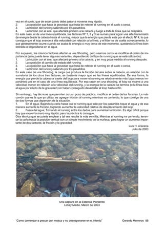 vez en el suelo, que de estar quieto debe pasar a moverse muy rápido.
2.      La oposición que hace la gravedad que trata de retener el running en el suelo o cerca.
3.      La fricción del running saliendo por los pasahilos.
4.      La fricción con el aire, que afectará primero a la cabeza y luego a toda la línea que se desplaza.
En este caso, el de una línea equilibrada, los factores Nº 1, 2 y 3 se suman para lograr una alta transmisión
de energía desde la cabeza hasta el running, mayor que la energía que pierde esta por el efecto Nº 4, lo que
consigue que el loop avance a alta velocidad con relación a la línea, y el líder se de vuelta correctamente, lo
que generalmente ocurre cuando se acaba la energía o muy cerca de ese momento, quedando la línea bien
estirada al depositarse en el agua.

Por supuesto, los mismos factores afectan a una Shooting, pero veamos como se modifica el orden de im-
portancia (esto puede tener algunas variantes, dependiendo del tipo de running que se esté utilizando):
1.      La fricción con el aire, que afectará primero a la cabeza, y en muy poca medida al running después.
2.      La oposición al cambio de estado del running.
3.      La oposición que hace la gravedad que trata de retener el running en el suelo o cerca.
4.      La fricción del running saliendo por los pasahilos.
En este caso de una Shooting, la carga que produce la fricción del aire sobre la cabeza, en relación con la
sumatoria de los otros tres factores, es bastante mayor que en las líneas equilibradas. De esa forma, la
energía que pierde la cabeza a través del loop para mover el running es relativamente más baja (menos im-
portante) que en el caso de una línea equilibrada. Por esa razón en una shooting, el loop se mueve a una
velocidad menor en relación a la velocidad del running, y la energía de la cabeza se termina (o la línea toca
el agua por efecto de la gravedad) sin haber conseguido desarrollar el loop hasta el fin.

Sin embargo, hay técnicas que permiten con un poco de práctica, modificar el orden de los factores. La más
común que es la que yo utilizo, es agregar fricción al running mientras va corriendo, lo que consigo de una
de dos formas que dependen de la situación.
1.       En el agua; Bajando la caña hasta que el running que sale por los pasahilos toque el agua y de esa
manera aumente la fricción, logrando aumentar la velocidad relativa de desplazamiento del loop.
2.       Fuera del agua; Tomando el running entre los dedos para aumentar la fricción. Es algo difícil porque
hay que mover la mano muy rápido, pero la práctica lo consigue.
Otra técnica que se puede emplear y tal vez resulte la más sencilla; Mientras el running va corriendo; levan-
tar la caña hacia la posición vertical con un simple movimiento de la muñeca, para lograr un aumento impor-
tante de dos factores; la fricción y la gravedad.
                                                                                             Luis H. Aracena
                                                                                               Julio de 2003




                                    Una captura en la Estancia Pantanito
                                       Limay Medio, Marzo de 2003




“Como comenzar a pescar con mosca y no desesperarse en el intento”                       Gerardo Herreros 88
 