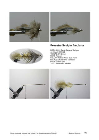 Feenstra Sculpin Emulator
                                                        HOOK: CS15 Carrie Stevens 10x Long
                                                        -or- Daiichi 2220 #2
                                                        THREAD: 3/0 Brown
                                                        HEAD: Possum
                                                        COLLAR: Natural Wood Duck Flank
                                                        HACKLE: Olive Barred Schlapen
                                                        BODY: Golden Emu
                                                        TAIL: Olive Barred Marabou




“Como comenzar a pescar con mosca y no desesperarse en el intento”           Gerardo Herreros   112
 