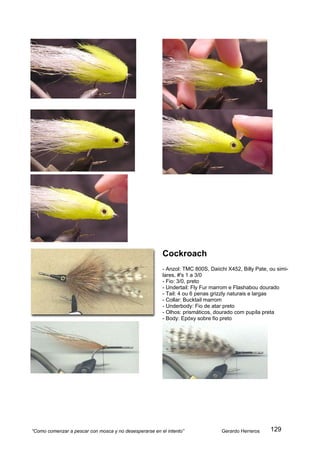 Cockroach
                                                        - Anzol: TMC 800S, Daiichi X452, Billy Pate, ou simi-
                                                        lares, #'s 1 a 3/0
                                                        - Fio: 3/0, preto
                                                        - Undertail: Fly Fur marrom e Flashabou dourado
                                                        - Tail: 4 ou 6 penas grizzly naturais e largas
                                                        - Collar: Bucktail marrom
                                                        - Underbody: Fio de atar preto
                                                        - Olhos: prismáticos, dourado com pupíla preta
                                                        - Body: Epóxy sobre fio preto




“Como comenzar a pescar con mosca y no desesperarse en el intento”              Gerardo Herreros     129
 