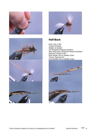 Half-Back
                                                         Hook: 2XL or 3XL
                                                         Thread: 6/0 black
                                                         Weight: as desired
                                                         Tail: Ringneck Pheasant tail fibers
                                                         Rear Wing Case: Ringneck Pheasant tail fibers
                                                         Abdomen: Peacock herl
                                                         Rear Hackle: Hen or Saddle, brown
                                                         Thorax: Peacock herl
                                                         Front Hackle: Hen or Saddle, brown




“Como comenzar a pescar con mosca y no desesperarse en el intento”              Gerardo Herreros    137 6
 