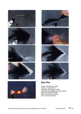 Sea Flea
                                                         Thread: Danville Plus, white
                                                         Hook: 2 or 3XL (#6 or 8)
                                                         Tail/Wing: Glo-bug yarn, white
                                                         (Polaraire and LightBrite are also popular)
                                                         Body: Flourescent Chenille,
                                                         Red, Chartreuse and Cerise
                                                         tied in 3 equal segments




“Como comenzar a pescar con mosca y no desesperarse en el intento”               Gerardo Herreros      145 14
 