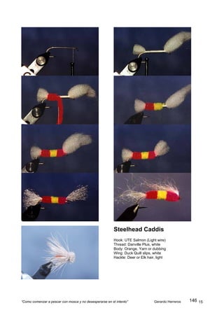 Steelhead Caddis
                                                         Hook: UTE Salmon (Light wire)
                                                         Thread: Danville Plus, white
                                                         Body: Orange, Yarn or dubbing
                                                         Wing: Duck Quill slips, white
                                                         Hackle: Deer or Elk hair, light




“Como comenzar a pescar con mosca y no desesperarse en el intento”               Gerardo Herreros   146 15
 