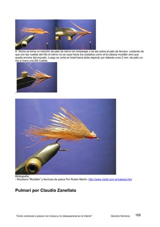 4° Ahora se toma un mechón de pelo de ciervo sin emparejar y se ata sobre el pelo de ternera cuidando de
que con las vueltas del hilo el ciervo no se vaya hacia los costados como el la cabeza muddler sino que
quede encima del anzuelo. Luego se corta en bisel hacia atrás dejando por delante unos 2 mm. de pelo co-
mo si fuera una Elk Caddis.




Bibliografía:
- Recetario "Muddler" y técnicas de pesca Por Rubén Martín. http://www.msdb.com.ar/cabeza.htm



Pulmarí por Claudio Zanellato




“Como comenzar a pescar con mosca y no desesperarse en el intento”           Gerardo Herreros    169
 