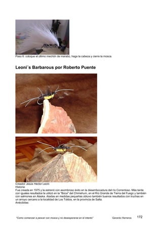 Paso 6: coloque el último mechón de marabú, haga la cabeza y cierre la mosca.



Leoni´s Barbarous por Roberto Puente




Creador Jesús Héctor Leoni
Historia:
Fue creada en 1975 y la estrenó con asombroso éxito en la desembocadura del río Correntoso. Más tarde
con iguales resultados la utilizó en la "Boca" del Chimehuín, en el Río Grande de Tierra del Fuego y también
con salmones en Alaska. Atadas en medidas pequeñas obtuvo también buenos resultados con truchas en
un arroyo cercano a la localidad de Los Toldos, en la provincia de Salta.
Anécdotas:




“Como comenzar a pescar con mosca y no desesperarse en el intento”              Gerardo Herreros    172
 