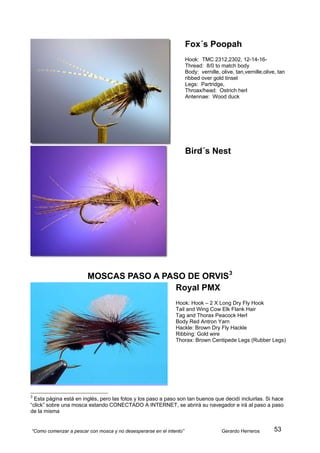 Fox´s Poopah
                                                                     Hook: TMC 2312,2302, 12-14-16-
                                                                     Thread: 8/0 to match body
                                                                     Body: vernille, olive, tan,vernille,olive, tan
                                                                     ribbed over gold tinsel
                                                                     Legs: Partridge,
                                                                     Throax/head: Ostrich herl
                                                                     Antennae: Wood duck




                                                                     Bird´s Nest




                        MOSCAS PASO A PASO DE ORVIS 3
                                        Royal PMX
                                                              Hook: Hook – 2 X Long Dry Fly Hook
                                                              Tail and Wing Cow Elk Flank Hair
                                                              Tag and Thorax Peacock Herl
                                                              Body Red Antron Yarn
                                                              Hackle: Brown Dry Fly Hackle
                                                              Ribbing: Gold wire
                                                              Thorax: Brown Centipede Legs (Rubber Legs)




3
  Esta página está en inglés, pero las fotos y los paso a paso son tan buenos que decidí incluirlas. Si hace
“click” sobre una mosca estando CONECTADO A INTERNET, se abrirá su navegador e irá al paso a paso
de la misma


“Como comenzar a pescar con mosca y no desesperarse en el intento”                   Gerardo Herreros         53
 