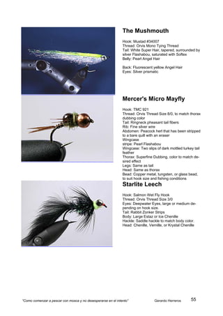 The Mushmouth
                                                              Hook: Mustad #34007
                                                              Thread: Orvis Mono Tying Thread
                                                              Tail: White Super Hair, tapered, surrounded by
                                                              silver Flashabou, saturated with Softex
                                                              Belly: Pearl Angel Hair

                                                              Back: Fluorescent yellow Angel Hair
                                                              Eyes: Silver prismatic




                                                              Mercer's Micro Mayfly
                                                              Hook: TMC 921
                                                              Thread: Orvis Thread Size 8/0, to match thorax
                                                              dubbing color
                                                              Tail: Ringneck pheasant tail fibers
                                                              Rib: Fine silver wire
                                                              Abdomen: Peacock herl that has been stripped
                                                              to a bare quill with an eraser
                                                              Wingcase
                                                              stripe: Pearl Flashabou
                                                              Wingcase: Two slips of dark mottled turkey tail
                                                              feather
                                                              Thorax: Superfine Dubbing, color to match de-
                                                              sired effect
                                                              Legs: Same as tail
                                                              Head: Same as thorax
                                                              Bead: Copper metal, tungsten, or glass bead,
                                                              to suit hook size and fishing conditions
                                                              Starlite Leech
                                                              Hook: Salmon Wet Fly Hook
                                                              Thread: Orvis Thread Size 3/0
                                                              Eyes: Deepwater Eyes, large or medium de-
                                                              pending on hook size.
                                                              Tail: Rabbit Zonker Strips
                                                              Body: Large Estaz or Ice Chenille
                                                              Hackle: Saddle hackle to match body color.
                                                              Head: Chenille, Vernille, or Krystal Chenille




“Como comenzar a pescar con mosca y no desesperarse en el intento”               Gerardo Herreros      55
 