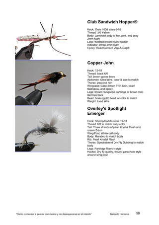 Club Sandwich Hopper®
                                                              Hook: Orvis 1638 sizes 6-10
                                                              Thread: 3/0 Yellow
                                                              Body: Laminate body of tan, pink, and gray
                                                              2mm foam
                                                              Legs: Knotted brown round rubber
                                                              Indicator: White 2mm foam
                                                              Epoxy: Head Cement, Zap-A-Gap®




                                                              Copper John
                                                              Hook: 12-18
                                                              Thread: black 6/0
                                                              Tail: brown goose biots
                                                              Abdomen: Ultra-Wire, color & size to match
                                                              Thorax: peacock herl
                                                              Wingcase: Case-Brown Thin Skin, pearl
                                                              flashabou, and epoxy
                                                              Legs: brown Hungarian partridge or brown mot-
                                                              tled hen back
                                                              Bead: brass (gold) bead, or color to match
                                                              Weight: Lead Wire

                                                              Overley's Spotlight
                                                              Emerger
                                                              Hook: Shrimp/Caddis sizes 12-18
                                                              Thread: 6/0 to match body color
                                                              Tail: Three strands of pearl Krystal Flash and
                                                              cream Z-Lon
                                                              Wing/Post: White calf-body
                                                              Body: Marabou to match body
                                                              Rib: Pearl Krystal Flash
                                                              Thorax: Spectrablend Dry Fly Dubbing to match
                                                              body
                                                              Legs: Partridge fibers v-style
                                                              Hackel: Dry fly quality, wound parachute style
                                                              around wing post




“Como comenzar a pescar con mosca y no desesperarse en el intento”              Gerardo Herreros      58
 