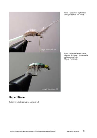Paso 4 Doblamos la pluma de
                                                                     emu y la fijamos con el hilo




                                                                     Paso 5. Fijamos la rafia con el
                                                                     alambre de cobre y formamos la
                                                                     cabeza con el hilo.
                                                                     Mosca Terminada




Super Stone
Patron inventado por: Jorge Montané L.®




“Como comenzar a pescar con mosca y no desesperarse en el intento”      Gerardo Herreros     67
 