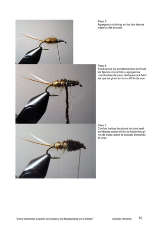 Paso 3
                                                                     Agregamos dubbing en los dos tercios
                                                                     traseros del anzuelo




                                                                     Paso 4
                                                                     Efectuamos los enrollamientos de tinsel,
                                                                     los fijamos con el hilo y agregamos
                                                                     unas barbas de pavo real (peacock herl)
                                                                     las que se giran en torno al hilo de atar




                                                                     Paso 5
                                                                     Con las barbas de pluma de pavo real
                                                                     enrolladas sobre el hilo se hacen los gi-
                                                                     ros de estas sobre el anzuelo formando
                                                                     el torax




“Como comenzar a pescar con mosca y no desesperarse en el intento”               Gerardo Herreros       69
 