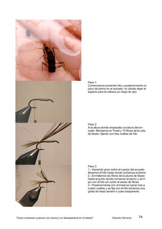 Paso 1
                                                             Comenzamos poniendo hilo y posteriormente un
                                                             poco de plomo en el anzuelo, no olvidar dejar el
                                                             espacio para la cabeza (un largo de ojo)




                                                             Paso 2
                                                             A la altura donde empiezala curvatura del an-
                                                             zuelo. Montamos el Tinsel y 10 fibras de la cola
                                                             de faisán, fijando con tres vueltas de hilo




                                                             Paso 3
                                                             1.- Haciendo giros sobre el cuerpo del anzuelo
                                                             llevamos el hilo hasta donde comienza el plomo.
                                                             2.- Enrrollamos las fibras de la pluma de faisán
                                                             hasta el punto donde comienza el plomo y se fi-
                                                             jan con el hilo sin cortar el exeso de fibras.
                                                             3.- Posteriormente con el tinsel se hacen tres a
                                                             cuatro vueltas y se fija con el hilo echamos una
                                                             gotita de head cement o cutex trasparente.




“Como comenzar a pescar con mosca y no desesperarse en el intento”               Gerardo Herreros      74
 