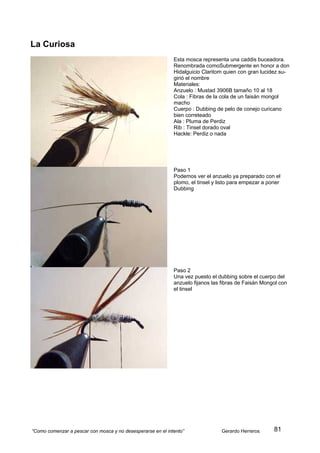 La Curiosa
                                                             Esta mosca representa una caddis buceadora.
                                                             Renombrada comoSubmergente en honor a don
                                                             Hidalguicio Claritom quien con gran lucidez su-
                                                             girió el nombre
                                                             Materiales:
                                                             Anzuelo : Mustad 3906B tamaño 10 al 18
                                                             Cola : Fibras de la cola de un faisán mongol
                                                             macho
                                                             Cuerpo : Dubbing de pelo de conejo curicano
                                                             bien correteado
                                                             Ala : Pluma de Perdiz
                                                             Rib : Tinsel dorado oval
                                                             Hackle: Perdiz o nada




                                                             Paso 1
                                                             Podemos ver el anzuelo ya preparado con el
                                                             plomo, el tinsel y listo para empezar a poner
                                                             Dubbing




                                                             Paso 2
                                                             Una vez puesto el dubbing sobre el cuerpo del
                                                             anzuelo fijanos las fibras de Faisán Mongol con
                                                             el tinsel




“Como comenzar a pescar con mosca y no desesperarse en el intento”               Gerardo Herreros      81
 