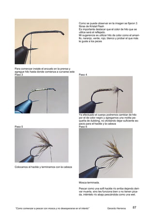 Como se puede observar en la imagen se fijaron 3
                                                        fibras de Kristal Flash
                                                        Es importante destacar que el color de hilo que se
                                                        utilice será el reflejado.
                                                        Mi sugerencia es utilizar hilo de color como el amari-
                                                        llo, naranjo, verde, rojo, blanco y probar el que más
                                                        le guste a los peces




Para comenzar instale el anzuelo en la prensa y
agregue hilo hasta donde comienza a curvarse este
Paso 3                                                  Paso 4




                                                        Ya efectuado el cuerpo podremos cambiar de hilo
                                                        por el de color negro y agregamos una motita pe-
                                                        queña de dubbing, no olvidando dejar suficiente es-
                                                        pacio para el hackle y la cabeza
Paso 5                                                  Paso 6




Colocamos el hackle y terminamos con la cabeza




                                                        Mosca terminada.

                                                        Pescar como una soft hackle río arriba dejando deri-
                                                        var muerta, sino les funciona bien o no tienen pica-
                                                        da, inténtelo río abajo pescándola como una wet.




“Como comenzar a pescar con mosca y no desesperarse en el intento”               Gerardo Herreros      87
 