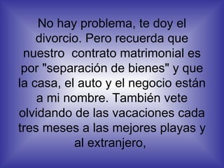 No hay problema, te doy el divorcio. Pero recuerda que nuestro  contrato matrimonial es por "separación de bienes" y que la casa, el auto y el negocio están a mi nombre. También vete olvidando de las vacaciones cada tres meses a las mejores playas y al extranjero,  