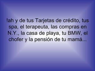 !ah y de tus Tarjetas de crédito, tus spa, el terapeuta, las compras en N.Y., la casa de playa, tu BMW, el chofer y la pensión de tu mamá... 