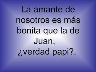 La amante de nosotros es más bonita que la de Juan,  ¿verdad papi?.  