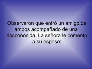 Observaron que entró un amigo de ambos acompañado de una  desconocida. La señora le comentó a su esposo: 