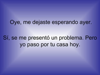 Oye, me dejaste esperando ayer. Sí, se me presentó un problema. Pero yo paso por tu casa hoy. 