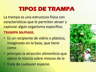 TIPOS DE TRAMPA 
La trampa es una estructura física con características que le permiten atraer y capturar algún organismo específico. 
TRAMPA McPHAIL 
•Es un recipiente de vidrio o plástico, invaginado en la base, que tiene como 
•principio la atracción alimenticia que ejerce la mezcla sobre moscas de la 
•fruta de cualquier especie.  