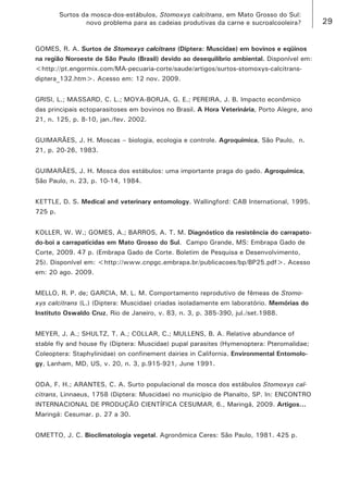 29 
Surtos da mosca-dos-estábulos, Stomoxys calcitrans, em Mato Grosso do Sul: 
novo problema para as cadeias produtivas da carne e sucroalcooleira? 
GOMES, R. A. Surtos de Stomoxys calcitrans (Diptera: Muscidae) em bovinos e eqüinos na região Noroeste de São Paulo (Brasil) devido ao desequilíbrio ambiental. Disponível em: <http://pt.engormix.com/MA-pecuaria-corte/saude/artigos/surtos-stomoxys-calcitrans- diptera_132.htm>. Acesso em: 12 nov. 2009. 
GRISI, L.; MASSARD, C. L.; MOYA-BORJA, G. E.; PEREIRA, J. B. Impacto econômico das principais ectoparasitoses em bovinos no Brasil. A Hora Veterinária, Porto Alegre, ano 21, n. 125, p. 8-10, jan./fev. 2002. 
GUIMARÃES, J. H. Moscas – biologia, ecologia e controle. Agroquímica, São Paulo, n. 21, p. 20-26, 1983. 
GUIMARÃES, J. H. Mosca dos estábulos: uma importante praga do gado. Agroquímica, São Paulo, n. 23, p. 10-14, 1984. 
KETTLE, D. S. Medical and veterinary entomology. Wallingford: CAB International, 1995. 725 p. 
KOLLER, W. W.; GOMES, A.; BARROS, A. T. M. Diagnóstico da resistência do carrapato- do-boi a carrapaticidas em Mato Grosso do Sul. Campo Grande, MS: Embrapa Gado de Corte, 2009. 47 p. (Embrapa Gado de Corte. Boletim de Pesquisa e Desenvolvimento, 25). Disponível em: <http://www.cnpgc.embrapa.br/publicacoes/bp/BP25.pdf>. Acesso em: 20 ago. 2009. 
MELLO, R. P. de; GARCIA, M. L. M. Comportamento reprodutivo de fêmeas de Stomoxys calcitrans (L.) (Diptera: Muscidae) criadas isoladamente em laboratório. Memórias do Instituto Oswaldo Cruz, Rio de Janeiro, v. 83, n. 3, p. 385-390, jul./set.1988. 
MEYER, J. A.; SHULTZ, T. A.; COLLAR, C.; MULLENS, B. A. Relative abundance of stable fly and house fly (Diptera: Muscidae) pupal parasites (Hymenoptera: Pteromalidae; Coleoptera: Staphylinidae) on confinement dairies in California. Environmental Entomology, Lanham, MD, US, v. 20, n. 3, p.915-921, June 1991. 
ODA, F. H.; ARANTES, C. A. Surto populacional da mosca dos estábulos Stomoxys calcitrans, Linnaeus, 1758 (Diptera: Muscidae) no município de Planalto, SP. In: ENCONTRO INTERNACIONAL DE PRODUÇÃO CIENTÍFICA CESUMAR, 6., Maringá, 2009. Artigos... Maringá: Cesumar. p. 27 a 30. 
OMETTO, J. C. Bioclimatologia vegetal. Agronômica Ceres: São Paulo, 1981. 425 p.  