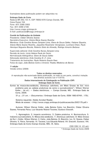 Exemplares desta publicação podem ser adquiridos na: 
Embrapa Gado de Corte 
Rodovia BR 262, Km 4, CEP 79002-970 Campo Grande, MS 
Caixa Postal 154 
Fone: (67) 3368 2083 
Fax: (67) 3368 2180 
http://www.cnpgc.embrapa.br 
E-mail: publicacoes@cnpgc.embrapa.br 
Comitê de Publicações da Unidade 
Presidente: Cleber Oliveira Soares 
Secretário-Executivo: Grácia Maria Soares Rosinha 
Membros: Ecila Carolina Nunes Zampieri Lima, Elane de Souza Salles, Fabiane Siqueira, Grácia Maria Soares Rosinha, Jaqueline Rosemeire Verzignassi, Lucimara Chiari, Paulo Henrique Nogueira Biscola, Roberto Giolo de Almeida, Rodrigo Amorim Barbosa 
Supervisão editorial: Ecila Carolina Nunes Zampieri Lima 
Revisão de texto: Lúcia Helena Paula do Canto 
Normalização bibliográfica: Elane de Souza Salles 
Editoração eletrônica: Ecila Carolina N. Z. Lima 
Tratamento de ilustrações: Paulo Roberto Duarte Paes 
Fotos da capa: João Batista Catto e Antonio Thadeu Medeiros de Barros 
1a edição 
Versão online (2009) 
Todos os direitos reservados. 
A reprodução não-autorizada desta publicação, no todo ou em parte, constitui violação dos direitos autorais (Lei no 9.610). 
Dados Internacionais de Catalogação na Publicação (CIP) 
Embrapa Gado de Corte. 
Surtos da mosca-dos-estábulos, Stomoxys calcitrans, em Mato Grosso do Sul: novo problema para as cadeias produtivas da carne e sucroalcooleira? / Wilson Werner Koller... [et al.]. — Dados eletrônicos. — Campo Grande, MS : Embrapa Gado de Corte, 2009. 
31 p. ; 21 cm. -- (Documentos / Embrapa Gado de Corte, ISSN 1983-974X ; 175). 
Sistema requerido: Adobe Acrobat Reader. 
Modo de acesso: <http://www.cnpgc.embrapa.br/publicacoes/doc/DOC175.pdf> 
Autores: Wilson Werner Koller; João Batista Catto; Ivo Bianchin; Cleber Oliveira Soares; Fernando Paiva; Luiz Eduardo Roland Tavares; Gustavo Graciolli. 
1. Agronegócio. 2. Impacto econômico. 3. Cadeia produtiva. 4. Bovinocultura. 5. Indústria sucroalcooleira. 6. Mosca-dos-estábulos. 7. Stomoxys calcitrans. 8. Mato Grosso do Sul. I. Koller, Wilson Werner. II. Catto, João Batista. III. Bianchin, Ivo. IV. Soares, Cleber Oliveira. V. Paiva, Fernando. VI. Tavares, Luiz Eduardo Roland. VII. Graciolli, Gustavo. VIII. Embrapa Gado de Corte (Campo Grande, MS). IX. Série. 
CDD 338.14 (21.ed.) 
© Embrapa Gado de Corte 2009  
