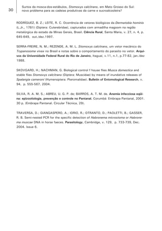 30 
Surtos da mosca-dos-estábulos, Stomoxys calcitrans, em Mato Grosso do Sul: 
novo problema para as cadeias produtivas da carne e sucroalcooleira? 
RODRÍGUEZ, B. Z.; LEITE, R. C. Ocorrência de vetores biológicos da Dermatobia hominis (L.Jr., 1781) (Diptera: Cuterebridae), capturados com armadilha magoom na região metalúrgica do estado de Minas Gerais, Brasil. Ciência Rural, Santa Maria, v. 27, n. 4, p. 645-649, out./dez.1997. 
SERRA-FREIRE, N. M.; REZENDE, A. M. L. Stomoxys calcitrans, um vetor mecânico do Trypanosoma vivax no Brasil e notas sobre o comportamento do parasito no vetor. Arquivos da Universidade Federal Rural do Rio de Janeiro, Itaguaí, v.11, n.1, p.77-82, jan./dez 1988. 
SKOVGARD, H.; NACHMAN, G. Biological control f house flies Musca domestica and stable flies Stomoxys calcitrans (Diptera: Muscidae) by means of inundative releases of Spalangia cameroni (Hymenoptera: Pteromalidae). Bulletin of Entomological Research, v. 94, p. 555-567, 2004. 
SILVA, R. A. M. S.; ABREU, U. G. P. de; BARROS, A. T. M. de. Anemia infecciosa eqüina: epizootiologia, prevenção e controle no Pantanal. Corumbá: Embrapa Pantanal, 2001. 30 p. (Embrapa Pantanal. Circular Técnica, 29). 
TRAVERSA, D.; GIANGASPERO, A.; IORIO, R.; OTRANTO, D.; PAOLETTI, B.; GASSER, R. B. Semi-nested PCR for the specific detection of Habronema microstoma or Habronema muscae DNA in horse faeces. Parasitology, Cambridge, v. 129, p. 733-739, Dec. 2004. Issue 6.  