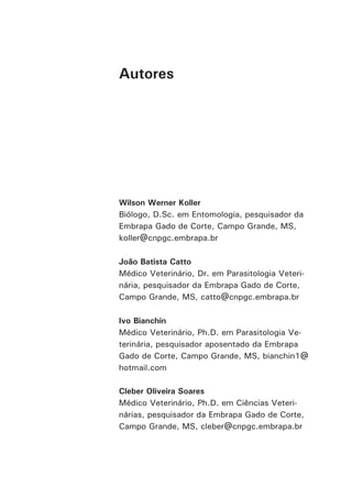Autores 
Wilson Werner Koller 
Biólogo, D.Sc. em Entomologia, pesquisador da Embrapa Gado de Corte, Campo Grande, MS, 
koller@cnpgc.embrapa.br 
João Batista Catto 
Médico Veterinário, Dr. em Parasitologia Veterinária, pesquisador da Embrapa Gado de Corte, Campo Grande, MS, catto@cnpgc.embrapa.br 
Ivo Bianchin 
Médico Veterinário, Ph.D. em Parasitologia Veterinária, pesquisador aposentado da Embrapa Gado de Corte, Campo Grande, MS, bianchin1@ hotmail.com 
Cleber Oliveira Soares 
Médico Veterinário, Ph.D. em Ciências Veterinárias, pesquisador da Embrapa Gado de Corte, Campo Grande, MS, cleber@cnpgc.embrapa.br  