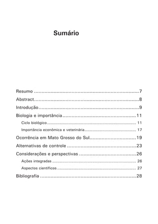 Resumo.......................................................................7 
Abstract.......................................................................8 
Introdução....................................................................9 
Biologia e importância..................................................11 
Ciclo biológico........................................................................11 
Importância econômica e veterinária..........................................17 
Ocorrência em Mato Grosso do Sul................................19 
Alternativas de controle...............................................23 
Considerações e perspectivas.......................................26 
Ações integradas....................................................................26 
Aspectos científicos................................................................27 
Bibliografia.................................................................28 
Sumário  