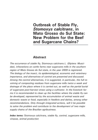 Outbreak of Stable Fly, Stomoxys calcitrans, in Mato Grosso do Sul State: New Problem for the Beef and Sugarcane Chains? 
Abstract 
The occurrence of stable fly, Stomoxys calcitrans L. (Diptera: Muscidae), infestations on cattle farms near sugarcane mills in the southern region of Mato Grosso do Sul state, in the year 2009 is registered. The biology of the insect, its epidemiological, economic and veterinary importance, and alternatives of control are presented and discussed. Among the control alternatives, it is suggested, in particular, the full revolving of composting residues from sugarcane mills twice a week and drainage of the place where it is carried out, as well as the partial burial of sugarcane post-harvest straw using a cultivator. In the livestock farms it is recommended to clean up the facilities where the stable fly can be developed, represented by the accumulation of animal waste and domestic waste or food, especially in feedlots and dairies, among other recommendations. Only through integrated actions, will it be possible to solve the problem and contribute to the development of two major supply chains of the Brazilian agribusiness. 
Index terms: Stomoxys calcitrans, stable fly, control, sugarcane mills, vinasse, animal production  