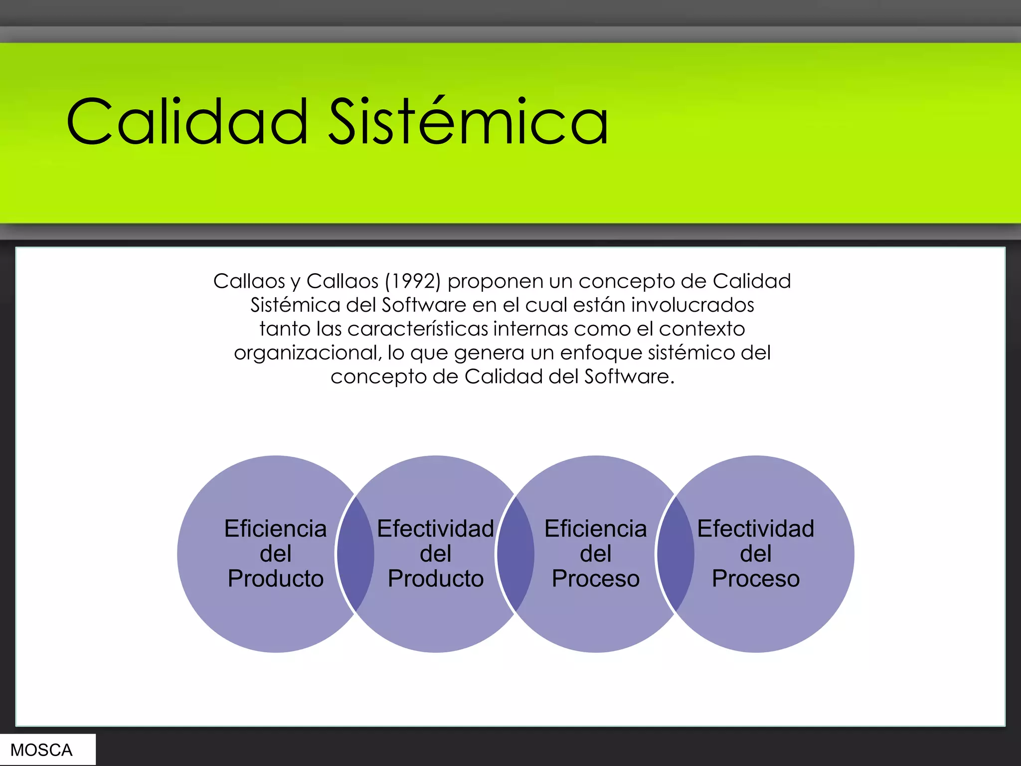 Calidad Sistémica

        Callaos y Callaos (1992) proponen un concepto de Calidad
            Sistémica del Software en el cual están involucrados
             tanto las características internas como el contexto
         organizacional, lo que genera un enfoque sistémico del
                     concepto de Calidad del Software.




         Eficiencia    Efectividad      Eficiencia    Efectividad
             del           del              del           del
         Producto       Producto        Proceso        Proceso




MOSCA
 