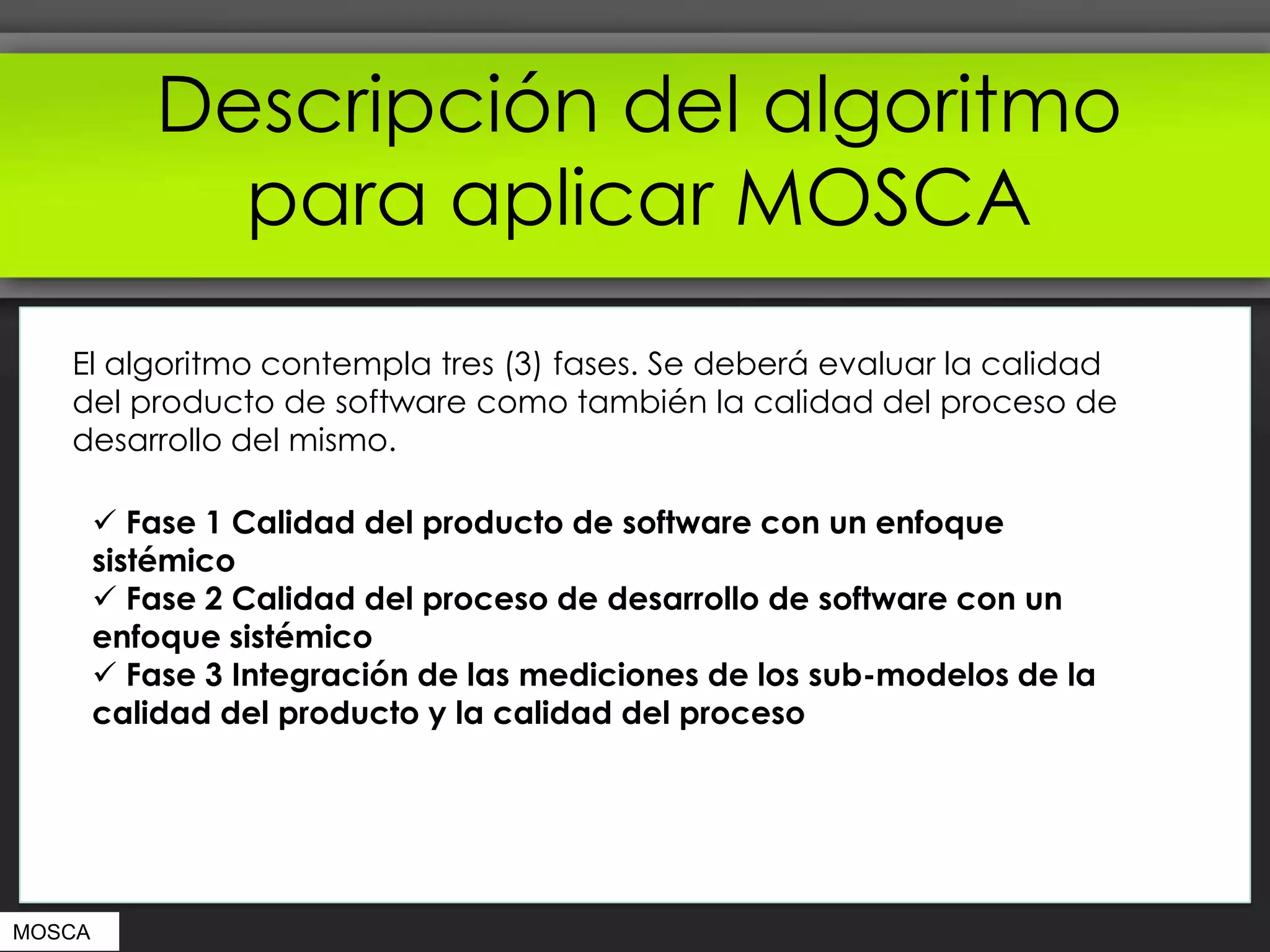 Descripción del algoritmo
              para aplicar MOSCA
   El algoritmo contempla tres (3) fases. Se deberá evaluar la calidad
   del producto de software como también la calidad del proceso de
   desarrollo del mismo.

         Fase 1 Calidad del producto de software con un enfoque
        sistémico
         Fase 2 Calidad del proceso de desarrollo de software con un
        enfoque sistémico
         Fase 3 Integración de las mediciones de los sub-modelos de la
        calidad del producto y la calidad del proceso




MOSCA
 