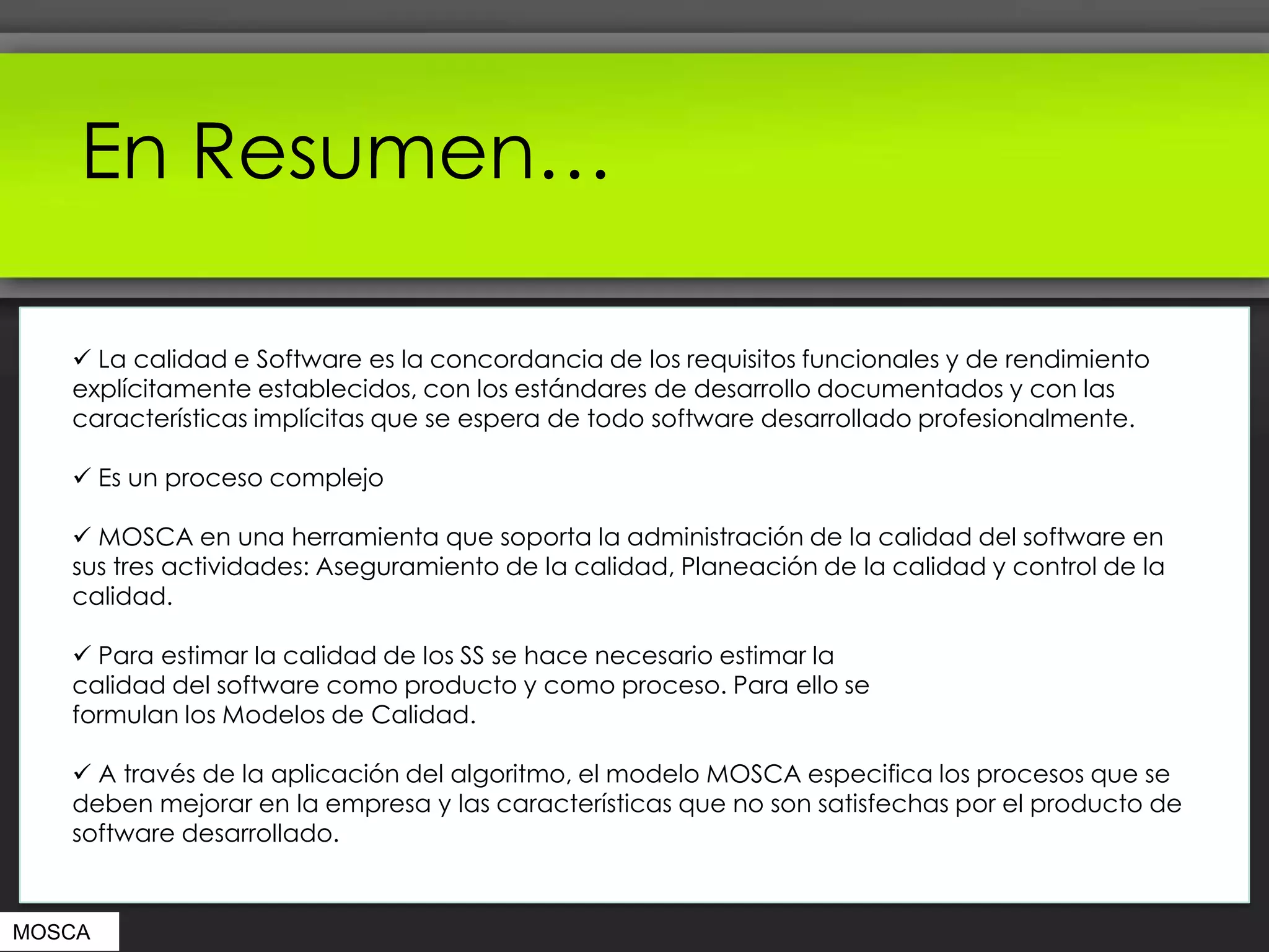 En Resumen…

    La calidad e Software es la concordancia de los requisitos funcionales y de rendimiento
   explícitamente establecidos, con los estándares de desarrollo documentados y con las
   características implícitas que se espera de todo software desarrollado profesionalmente.

    Es un proceso complejo

    MOSCA en una herramienta que soporta la administración de la calidad del software en
   sus tres actividades: Aseguramiento de la calidad, Planeación de la calidad y control de la
   calidad.

    Para estimar la calidad de los SS se hace necesario estimar la
   calidad del software como producto y como proceso. Para ello se
   formulan los Modelos de Calidad.

    A través de la aplicación del algoritmo, el modelo MOSCA especifica los procesos que se
   deben mejorar en la empresa y las características que no son satisfechas por el producto de
   software desarrollado.


MOSCA
 