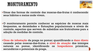 Umas das formas de controle das moscas-das-frutas é conhecendo
seus hábitos e meios onde vivem.
O monitoramento permite conhecer as espécies de moscas mais
frequentes, as densidades e flutuações populacionais e níveis de
controle, aspectos que servem de subsídios aos fruticultores para a
adoção de medidas de controle.
Grau de infestação da praga no pomar; quantificando o dano direto
causado pelas moscas-das-frutas, o nível de atuação dos inimigos
naturais no pomar, identificando os hospedeiros primários,
secundários e potenciais da praga.
 