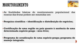 As finalidades básicas do monitoramento populacional das
moscas-das-frutas podem ser resumidas em:
Pesquisa cientifica – identificação e distribuição de espécies;
Certificação de uma região ou pais quanto à ausência de uma
determinada espécie-praga – área livre;
Programa de erradicação de uma espécie-praga; programa de
manejo integrado.
 