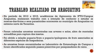  No período de 2012 a 2015, acadêmicos de Agronomia do IFTO/Campus
Araguatins, realizaram trabalho com a intenção de conhecer e estudar as
moscas-das-frutas e seus parasitoides ocorrentes no município de Araguatins no
extremo norte do Tocantins.
 Foram coletadas amostras encontradas nas arvores e solos, além de montadas
armadilhas para captura dos insetos.
 Foi obtido a relação pupario/fruto e pupario/quilograma de fruto associados as
diferentes espécies de hospedeiras.
 As amostras foram encaminhadas ao Laboratório de Entomologia do Campus e
foram identificados seguindo passos prescritos por pesquisadores do ramo.
 