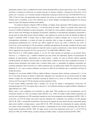 pesquisados somente o tórax e o abdomen dos insetos, tendo sido desprezadas as pernas, peças bucais e asas. Os resultados
mostraram a existência de Salmonella em somente uma das 16 amostras coletadas. A presença de Escherichia coli foi
positiva em 13 amostras e as 2 amostras restantes evidenciaram a presença do poliovirus tipo 1II (FURLANETTO et al,,
1984). O fato de terem sido desprezadas outras estruturas das moscas no exame bacteriológico pode ter sido um fator
limitante para os resultados, já que é fato conhecido que as moscas abrigam microrganismos patogênicos em diversas
partes do corpo, além daquelas estudadas neste trabalho.
No estudo de Adeyemi e Dipeolu (1984) em Ibadan, na Nigéria, foram capturados 2.000 exemplares de moscas,
em sua maioria da espécie Musca domestica L., em diversas partes da cidade. Ibadan é um grande centro urbano com
cerca de 2,5 milhão de habitantes na época da pesquisa. Este estudo foi o mais completo e abrangente encontrado, já que,
além de incluir uma amostragem da população de muscídeos, identificou os microrganismos patogênicos transmitidos e
em que parte do corpo destes insetos estavam alojados, o que significou um avanço em termos de obtenção de dados em
relação a Furlanetto (1984). O estudo cruzou os dados referentes às espécies coletadas com os locais de coleta, os
microrganismos encontrados e as partes do corpo dos muscídeos onde as cargas de patógenos se concentravam. O
microrganismo predominante foi o Bacillus spp. (40%), seguido do Proteus spp. (24%) e Klebsíella spp. (16%). A
Escheríchia coli foi encontrada em 14% das amostras, recolhidas principalmente de mercados, residências de baixa renda
e fábrica de laticínios. Em relação às partes do corpo dos insetos, as pernas concentravam o maior número de patógenos
(42%), seguido do trato intestinal (23,15%) e das asas (19,11 %) (ADEYEMI e DIPEOLU, 1984).
Khim Nwe 00 et al. (1989) também isolaram E. coli em 76,3 %das amostras de muscídeos, na sua maioria Musca
domestica L. e Calliphora spp., e também concluíram que estes insetos são importantes agentes de disseminação de
patógenos de gastroenterites, especialmente nos climas quentes e úmidos. Os casos de diarréia infantil aumentam
consideravelmente em Myamar, local do estudo, na estação quente e úmida do ano bem como a população de moscas. A
pesquisa buscou demonstrar uma relação entre o aumento destes casos e a quantidade de patógenos encontrados nos
muscídeos capturados. Khim Nwe OO et al. (1989) constataram que, na estação quente úmida, 85% dos pools de moscas
abrigavam E. coli, o que os autores atribuíram aos atrasos na coleta de lixo doméstico que se constituíam em berço de
criação das moscas.
Paraluppi et al. em recente trabalho (1996) na cidade de Manaus, Amazonas, Brasil, relataram a presença de E. coli em
62.5 % dos pools de moscas da família Calliphoridae capturadas em 8 mercados de rua em diversos pontos da cidade
durante a estação seca. Foi também constatada a presença de Staphylococcus aureus em 100% das amostras na estação
chuvosa e de Proteus spp em 75% das amostras nas duas estações de coleta.
O mais recente trabalho encontrado relata a primeira vez em que foi isolado o microrganismo Escherichia coli
enterohemorrágica O 157:H 7 da espécie Musca domestica L. em 4 diferentes fazendas na região de Obihiro, Hokkaido, no
Japão (IWASA et al., 1999).
Muitos surtos e casos esporádicos tem acontecido no Japão desde 1984 causados por este microrganismo, que foi
inicialmente descrito em 1982, nos Estados Unidos (IWASA et al., 1999). Os Estados Unidos também registraram um
surto dos mais importantes em 1993 causado por ingestão de carne bovina preparada como hamburguer (SATIN, 1999). A
Escherichia coli 0157-H7 produz uma toxina cuja dose infectante não é conhecida, mas acredita-se ser bem pequena
(SILVA JR, 1999). A transmissão normalmente é feita através da ingestão de carne animal (bovina) contaminada, porém
pode ocorrer também o contágio pessoa - pessoa (SILVA JR, 1999). Há relatos de contaminação de vegetais cultivados
com esterco animal contaminado. Também foi narrada a contaminação de uma criança ocasionado pelo fato dela ter
tocado animais portadores (SATIN, 1999). No Japão ocorreu um dos mais importantes surtos com E. coli 0157-H7 do
século, em 1996, com 10.000 vítimas, a maioria crianças, de Osaka e Sakai; 11 pessoas morreram (SATIN, 1999).
 